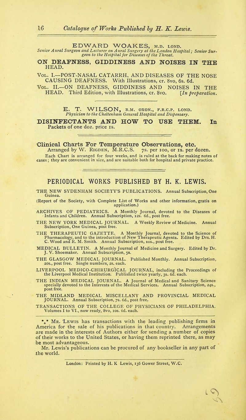 EDWARD WOAKES, m.d. lond. Senior Aural Surgeon and Lecturer on Aural Surgery at the London Hospital; Senior Sur- geon to the Hospital for Diseases of the Throat. ON DEAFNESS, GIDDINESS AND NOISES IN THE HEAD. Vol. L—POST-NASAL CATARRH, AND DISEASES OF THE NOSE CAUSING DEAFNESS. With Illustrations, cr. 8vo, 6s. 6d. Vol. II.—on DEAFNESS, GIDDINESS AND NOISES IN THE HEAD. Third Edition, with Illustrations, cr. 8vo. [In preparation. E. T. WILSON, B.M. oxoN., f.r.c.p. lond. Physician to the Cheltenham General Hospital and Dispensary. DISINFECTANTS AND HOW TO USE THEM. In Packets of one doz. price is. •Clinical Charts For Temperature Observations, etc. Arranged by W. Rigden, M.R.C.S. 7s. per 100, or is. per dozen. Each Chart is arranged for four weeks, and is ruled at the back for making notes of cases; they are convenient in size, and are suitable both for hospital and private practice. PERIODICAL WORKS PUBLISHED BY H. K. LEWIS. THE NEW SYDENHAM SOCIETY'S PUBLICATIONS. Annual Subscription, One Guinea. (Report of the Society, with Complete List of Works and other information, gratis on application.) ARCHIVES OF PEDIATRICS. A Monthly Journal, devoted to the Diseases of ■ Infants and Children. Annual Subscription, 12s. 6d., post free. THE NEW YORK MEDICAL JOURNAL. A Weekly Review of Medicine. Annual Subscription, One Guinea, post free. THE THERAPEUTIC GAZETTE. A Monthly Journal, devoted to the Science of Pharmacology, and to the introduction of New Therapeutic Agents. Edited by Drs. H. C. Wood and R. M. Smith. Annual Subscription, ids., post free. MEDICAL BULLETIN. A Monthly Journal of Medicine and Surgery. Edited by Dr. J. V. Shoemaker, Annual Subscription, 5s. THE GLASGOW MEDICAL JOURNAL. Published Monthly. Annual Subscription, 20S., post free. Single numbers, 2s. each. LIVERPOOL MEDICO-CHIRURGiCAL JOURNAL, including the Proceedings of the Liverpool Medical Institution. Published twice yearly, 3s. 6d. each. THE INDIAN MEDICAL JOURNAL. A Journal of Medical and Sanitary Science specially devoted to the Interests of the Medical Services. Annual Subscription, 24s., post free. THE MIDLAND MEDICAL MISCELLANY AND PROVINCIAL MEDICAL JOURNAL. Annual Subscription, 7s. 6d., post free. TRANSACTIONS OF THE COLLEGE OF PHYSICIANS OF PHILADELPHIA. Volumes I to VI., now ready, 8vo, los. 6d. each. %* Mr. 'Lewis has transactions with the leading publishing firms in America for the sale of his publications in that country. Arrangements are made in the interests of Authors either for sending a number of copies of their works to the United States, or having them reprinted there, as may be most advantageous. Mr. Lewis's publications can be procured of any bookseller in any part of .the world. London: Printed by H. K Lewis, 136 Gower Street, W.C.