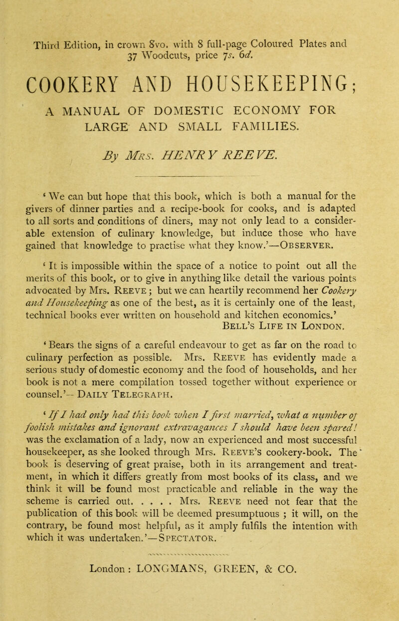Third Edition, in crown Svo. with 8 full-page Coloured Plates and 37 Woodcuts, price Js. 6d. COOKERY AND HOUSEKEEPING; A MANUAL OF DOMESTIC ECONOMY FOR LARGE AND SMALL FAMILIES. By Mrs, HENRY REEVE, ' We can but hope that this book, which is both a manual for the givers of dinner parties and a recipe-book for cooks, and is adapted to all sorts and conditions of diners, may not only lead to a consider- able extension of culinary knowledge, but induce those who have gained that knowledge to practise what they know.'—Observer. ' It is impossible within the space of a notice to point out all the merits of this book, or to give in anything like detail the various points advocated by Mrs. Reeve ; but we can heartily recommend her Cookery and HouseJzeeping as one of the best, as it is certainly one of the least, technical books ever written on household and kitchen economics.' Bell's Life in London. * Bears the signs of a careful endeavour to get as far on the road to culinary perfection as possible. Mrs. Reeve has evidently made a serious study of domestic economy and the food of households, and her book is not a mere compilation tossed together without experience or counsel.'— Daily Telegraph. * If I had only had this book when I first viarried^ what a nu7)iberof foolish mistakes and ignorant extravagances I should have bee^i spared! was the exclamation of a lady, now an experienced and most successful housekeeper, as she looked through Mrs. Reeve's cookery-book. The * book is deserving of great praise, both in its arrangement and treat- ment, in which it differs greatly from most books of its class, and we think it will be found most practicable and reliable in the way the scheme is carried out. .... Mrs. Reeve need not fear that the publication of this book will be deemed presumptuous ; it will, on the contrary, be found most helpful, as it amply fulfils the intention with which it was undertaken.'—Spectator. London : LONGMANS, GREEN, & CO.