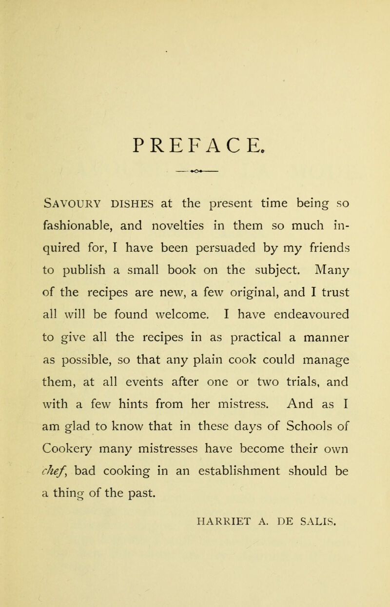 PREFACE. Savoury dishes at the present time being so fashionable, and novelties in them so much in- quired for, I have been persuaded by my friends to publish a small book on the subject. Many of the recipes are new, a few original, and I trust all will be found welcome. I have endeavoured to give all the recipes in as practical a manner as possible, so that any plain cook could manage them, at all events after one or two trials, and with a few hints from her mistress. And as I am glad to know that in these days of Schools of Cookery many mistresses have become their own chef, bad cooking in an establishment should be a thing of the past. HARRIET A. DE SALIS.