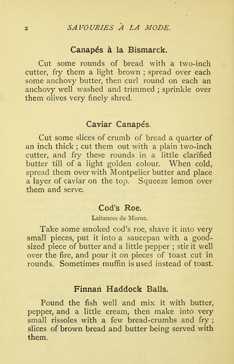 Canapds ct la Bismarck. Cut some rounds of bread with a two-inch cutter, fry them a light brown ; spread over each some anchovy butter, then curl round on each an anchovy well washed and trimmed ; sprinkle over them olives very finely shred. Caviar Canapes. Cut some slices of crumb of bread a quarter of an inch thick ; cut them out with a plain two-inch cutter, and fry these rounds in a little clarified butter till of a light golden colour. When cold, spread them over with Montpelier butter and place a layer of caviar on the top. Squeeze lemon over them and serve. Cod's Roe. Laitances de Morue. Take some smoked cod's roe, shave it into very small pieces, put it into a saucepan with a good- sized piece of butter and a little pepper ; stir it well over the fire, and pour it on pieces of toast cut in rounds. Sometimes muffin is used instead of toast. Finnan Haddock Balls. Pound the fish well and mix it with butter, pepper, and a little cream, then make into very small rissoles with a few bread-crumbs and fry ; slices of brown bread and butter being served with them.