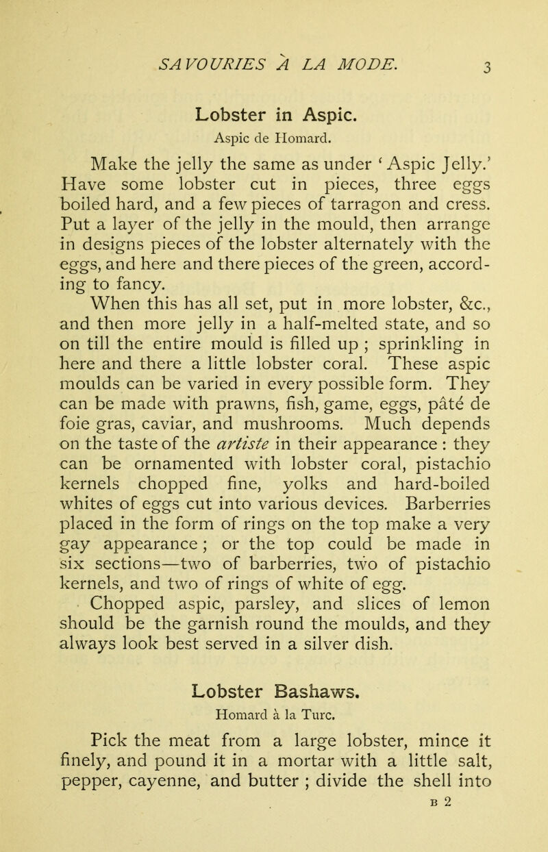 Lobster in Aspic. Aspic de Plomard. Make the jelly the same as under ^ Aspic Jelly.' Have some lobster cut in pieces, three eggs boiled hard, and a few pieces of tarragon and cress. Put a layer of the jelly in the mould, then arrange in designs pieces of the lobster alternately with the eggs, and here and there pieces of the green, accord- ing to fancy. When this has all set, put in more lobster, &c., and then more jelly in a half-melted state, and so on till the entire mould is filled up ; sprinkling in here and there a little lobster coral. These aspic moulds can be varied in every possible form. They can be made with prawns, fish, game, eggs, pate de foie gras, caviar, and mushrooms. Much depends on the taste of the artiste in their appearance : they can be ornamented with lobster coral, pistachio kernels chopped fine, yolks and hard-boiled whites of eggs cut into various devices. Barberries placed in the form of rings on the top make a very gay appearance; or the top could be made in six sections—two of barberries, two of pistachio kernels, and two of rings of white of egg. Chopped aspic, parsley, and slices of lemon should be the garnish round the moulds, and they always look best served in a silver dish. Lobster Bashaws. Homard a la Turc. Pick the meat from a large lobster, mince it finely, and pound it in a mortar with a little salt, pepper, cayenne, and butter ; divide the shell into B 2