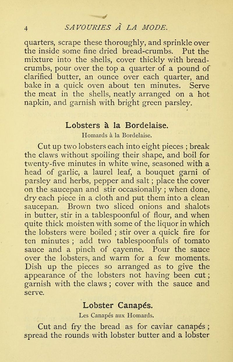 quarters, scrape these thoroughly, and sprinkle over the inside some fine dried bread-crumbs. Put the mixture into the shells, cover thickly with bread- crumbs, pour over the top a quarter of a pound of clarified butter, an ounce over each quarter, and bake in a quick oven about ten minutes. Serve the meat in the shells, neatly arranged on a hot- napkin, and garnish with bright green parsley. Lobsters la Bordelaise. Homards a la Bordelaise. Cut up two lobsters each into eight pieces ; break the claws without spoiling their shape, and boil for twenty-five minutes in white wine, seasoned with a head of garlic, a laurel leaf, a bouquet garni of parsley and herbs, pepper and salt; place the cover on the saucepan and stir occasionally ; when done, dry each piece in a cloth and put them into a clean saucepan. Brown two sliced onions and shalots in butter, stir in a tablespoonful of flour, and when quite thick moisten with some of the liquor in which the lobsters were boiled ; stir over a quick fire for ten minutes ; add two tablespoonfuls of tomato sauce and a pinch of cayenne. Pour the sauce over the lobsters, and warm for a few moments. Dish up the pieces so arranged as to give the appearance of the lobsters not having been cut; garnish with the claws ; cover with the sauce and serve. Lobster Canapes. Les Canapes aux Homards. Cut and fry the bread as for caviar canapes ; spread the rounds with lobster butter and a lobster