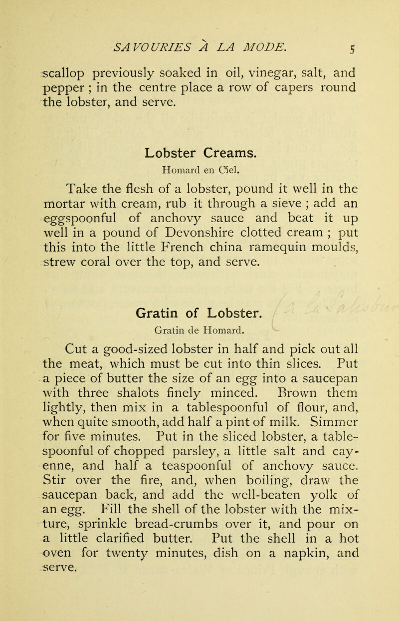 scallop previously soaked in oil, vinegar, salt, and pepper ; in the centre place a row of capers round the lobster, and serve. Lobster Creams. Homard en del. Take the flesh of a lobster, pound it well in the mortar with cream, rub it through a sieve ; add an eggspoonful of anchovy sauce and beat it up well in a pound of Devonshire clotted cream ; put this into the little French china ramequin moulds, strew coral over the top, and serve. Gratin of Lobster. Gratin de Homard. Cut a good-sized lobster in half and pick out all the meat, which must be cut into thin slices. Put a piece of butter the size of an egg into a saucepan with three shalots finely minced. Brown them lightly, then mix in a tablespoonful of flour, and, when quite smooth, add half a pint of milk. Simmer for five minutes. Put in the sliced lobster, a table- spoonful of chopped parsley, a little salt and cay- enne, and half a teaspoonful of anchovy sauce. Stir over the fire, and, when boiling, draw the saucepan back, and add the well-beaten yolk of an egg. Fill the shell of the lobster with the mix- ture, sprinkle bread-crumbs over it, and pour on a little clarified butter. Put the shell in a hot oven for twenty minutes, dish on a napkin, and serve.