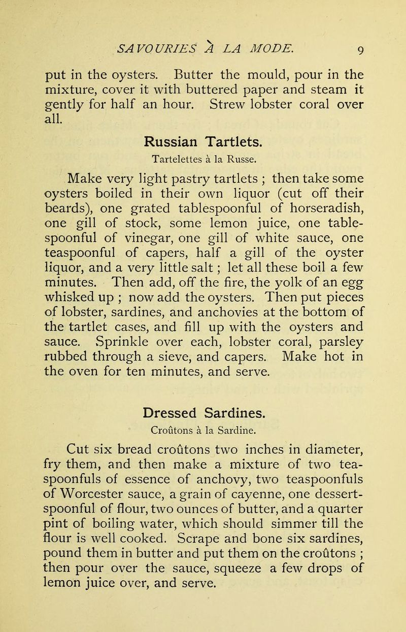 put in the oysters. Butter the mould, pour in the mixture, cover it with buttered paper and steam it gently for half an hour. Strew lobster coral over all. Russian Tartlets. Tartelettes a la Russe. Make very light pastry tartlets ; then take some oysters boiled in their own liquor (cut off their beards), one grated tablespoonful of horseradish, one gill of stock, some lemon juice, one table- spoonful of vinegar, one gill of white sauce, one teaspoonful of capers, half a gill of the oyster liquor, and a very little salt; let all these boil a few minutes. Then add, off the fire, the yolk of an egg whisked up ; now add the oysters. Then put pieces of lobster, sardines, and anchovies at the bottom of the tartlet cases, and fill up with the oysters and sauce. vSprinkle over each, lobster coral, parsley rubbed through a sieve, and capers. Make hot in the oven for ten minutes, and serve. Dressed Sardines. Croutons a la Sardine. Cut six bread croutons two inches in diameter, fry them, and then make a mixture of two tea- spoonfuls of essence of anchovy, two teaspoonfuls of Worcester sauce, a grain of cayenne, one dessert- spoonful of flour, two ounces of butter, and a quarter pint of boiling water, which should simmer till the flour is well cooked. Scrape and bone six sardines, pound them in butter and put them on the croutons ; then pour over the sauce, squeeze a few drops of lemon juice over, and serve.