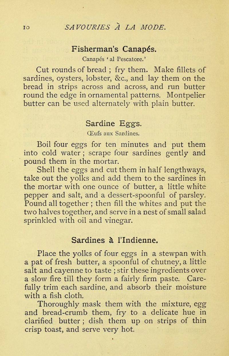 Fisherman's Canapes. Canapes * al Pescatore.' Cut rounds of bread ; fry them. Make fillets of sardines, oysters, lobster, &c., and lay them on the bread in strips across and across, and run butter round the edge in ornamental patterns. Montpelier butter can be used alternately with plain butter. Sardine Eggs. Qilufs aux Sardines. Boil four eggs for ten minutes and put them into cold water; scrape four sardines gently and pound them in the mortar. Shell the eggs and cut them in half lengthways, take out the yolks and add them to the sardines in the mortar with one ounce of butter, a little white pepper and salt, and a dessert-spoonful of parsley. Pound all together ; then fill the whites and put the two halves together, and serve in a nest of small salad sprinkled with oil and vinegar. Sardines k I'lndienne. Place the yolks of four eggs in a stewpan with a pat of fresh butter, a spoonful of chutney, a little salt and cayenne to taste ; stir these ingredients over a slow fire till they form a fairly firm paste. Care- fully trim each sardine, and absorb their moisture with a fish cloth. Thoroughly mask them with the mixture, egg and bread-crumb them, fry to a delicate hue in clarified butter ; dish them up on strips of thin crisp toast, and serve very hot.