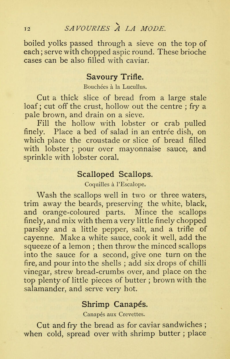 boiled yolks passed through a sieve on the top of each; serve with chopped aspic round. These brioche cases can be also filled with caviar. Savoury Trifle. Bouchees a la Lucullus. Cut a thick slice of bread from a large stale loaf; cut off the crust, hollow out the centre ; fry a pale brown, and drain on a sieve. Fill the hollow with lobster or crab pulled finely. Place a bed of salad in an entree dish, on which place the croustade or slice of bread filled with lobster ; pour over mayonnaise sauce, and sprinkle with lobster coral. Scalloped Scallops. Coquilles a I'Escalope. Wash the scallops well in two or three waters, trim away the beards, preserving the white, black, and orange-coloured parts. Mince the scallops finely, and mix with them a very little finely chopped parsley and a little pepper, salt, and a trifle of cayenne. Make a white sauce, cook it well, add the squeeze of a lemon ; then throw the minced scallops into the sauce for a second, give one turn on the fire, and pour into the shells ; add six drops of chilli vinegar, strew bread-crumbs over, and place on the top plenty of little pieces of butter ; brown with the salamander, and serve very hot. Shrimp Canapes. Canapes aux Crevettes. Cut and fry the bread as for caviar sandwiches ; when cold, spread over with shrimp butter ; place