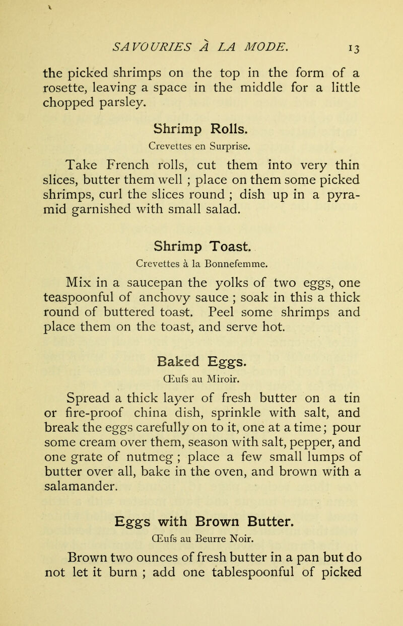 V SAVOURIES A LA MODE. 13 the picked shrimps on the top in the form of a rosette, leaving a space in the middle for a little chopped parsley. Shrimp Rolls. Crevettes en Surprise. Take French rolls, cut them into very thin slices, butter them well ; place on them some picked shrimps, curl the slices round ; dish up in a pyra- mid garnished with small salad. Shrimp Toast. Crevettes a la Bonnefemme. Mix in a saucepan the yolks of two eggs, one teaspoonful of anchovy sauce ; soak in this a thick round of buttered toa&t. Peel some shrimps and place them on the toast, and serve hot. Baked Eggs. (Eufs au Miroir. Spread a thick layer of fresh butter on a tin or fire-proof china dish, sprinkle with salt, and break the eggs carefully on to it, one at a time; pour some cream over them, season with salt, pepper, and one grate of nutmeg ; place a few small lumps of butter over all, bake in the oven, and brown with a salamander. Eggs with Brown Butter. CEufs au Beurre Noir. Brown two ounces of fresh butter in a pan but do not let it burn ; add one tablespoonful of picked