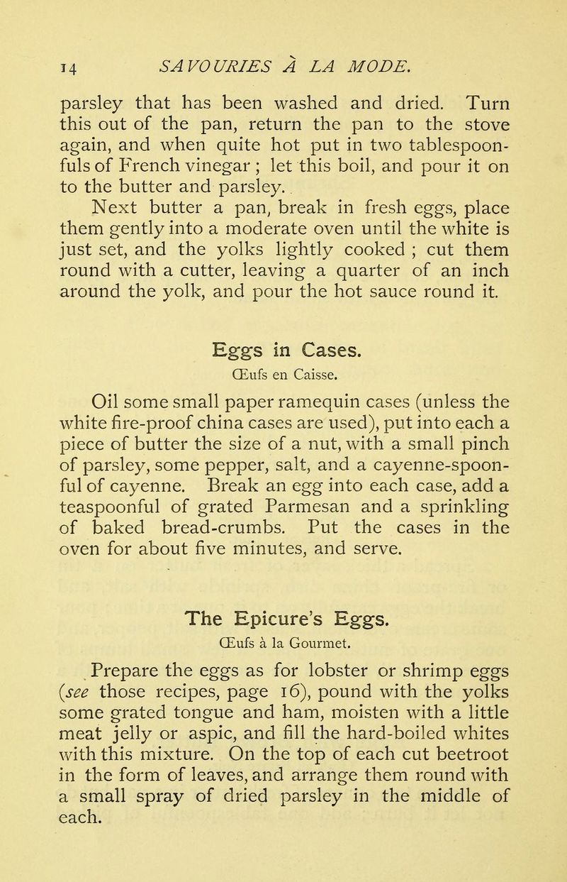 parsley that has been washed and dried. Turn this out of the pan, return the pan to the stove again, and when quite hot put in two tablespoon- fuls of French vinegar ; let this boil, and pour it on to the butter and parsley. Next butter a pan, break in fresh eggs, place them gently into a moderate oven until the white is just set, and the yolks lightly cooked ; cut them round with a cutter, leaving a quarter of an inch around the yolk, and pour the hot sauce round it Eggs in Cases. CEufs en Caisse. Oil some small paper ramequin cases (unless the white fire-proof china cases are used), put into each a piece of butter the size of a nut, with a small pinch of parsley, some pepper, salt, and a cayenne-spoon- ful of cayenne. Break an egg into each case, add a teaspoonful of grated Parmesan and a sprinkling of baked bread-crumbs. Put the cases in the oven for about five minutes, and serve. The Epicure's Eggs. CEufs a la Gourmet. Prepare the eggs as for lobster or shrimp eggs {see those recipes, page i6), pound with the yolks some grated tongue and ham, moisten with a little meat jelly or aspic, and fill the hard-boiled whites with this mixture. On the top of each cut beetroot in the form of leaves, and arrange them round with a small spray of dried parsley in the middle of each.