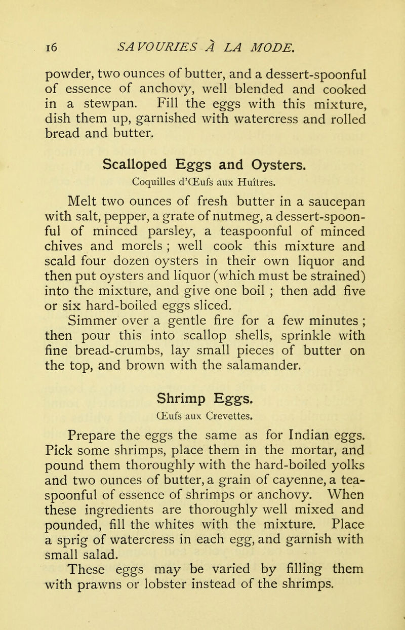 powder, two ounces of butter, and a dessert-spoonful of essence of anchovy, well blended and cooked in a stewpan. Fill the eggs with this mixture, dish them up, garnished with watercress and rolled bread and butter. Scalloped Eggs and Oysters. Coquilles d'CEufs aux Huitres. Melt two ounces of fresh butter in a saucepan with salt, pepper, a grate of nutmeg, a dessert-spoon- ful of minced parsley, a teaspoonful of minced chives and morels ; well cook this mixture and scald four dozen oysters in their own liquor and then put oysters and liquor (which must be strained) into the mixture, and give one boil ; then add five or six hard-boiled eggs sliced. Simmer over a gentle fire for a few minutes ; then pour this into scallop shells, sprinkle with fine bread-crumbs, lay small pieces of butter on the top, and brown with the salamander. Shrimp Eggs. GEufs aux Crevettes. Prepare the eggs the same as for Indian eggs. Pick some shrimps, place them in the mortar, and pound them thoroughly with the hard-boiled yolks and two ounces of butter, a grain of cayenne, a tea- spoonful of essence of shrimps or anchovy. When these ingredients are thoroughly well mixed and pounded, fill the whites with the mixture. Place a sprig of watercress in each egg, and garnish with small salad. These eggs may be varied by filling them with prawns or lobster instead of the shrimps.