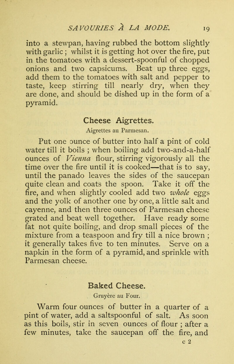 into a stewpan, having rubbed the bottom slightly with garlic ; whilst it is getting hot over the fire, put in the tomatoes with a dessert-spoonful of chopped onions and two capsicums. Beat up three eggs, add them to the tomatoes with salt and pepper to taste, keep stirring till nearly dry, when they are done, and should be dished up in the form of a pyramid. Cheese Aigrettes. Aigrettes au Parmesan. Put one ounce of butter into half a pint of cold water till it boils ; when boiling add two-and-a-half ounces of Vienna flour, stirring vigorously all the time over the fire until it is cooked—that is to say, until the panado leaves the sides of the saucepan quite clean and coats the spoon. Take it off the fire, and when slightly cooled add two whole eggs and the yolk of another one by one, a little salt and cayenne, and then three ounces of Parmesan cheese grated and beat well together. Have ready some fat not quite boiling, and drop small pieces of the mixture from a teaspoon and fry till a nice brown ; it generally takes five to ten minutes. Serve on a napkin in the form of a pyramid, and sprinkle with Parmesan cheese. Baked Cheese. Gruyere au Four. Warm four ounces of butter in a quarter of a pint of water, add a saltspoonful of salt. As soon as this boils, stir in seven ounces of flour ; after a few minutes, take the saucepan off the fire, and c 2