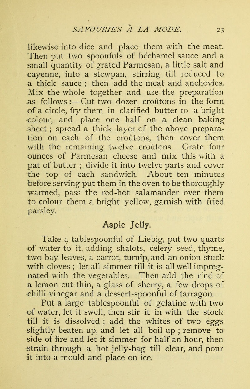 likewise into dice and place them with the meat. Then put two spoonfuls of bechamel sauce and a small quantity of grated Parmesan, a little salt and cayenne, into a stewpan, stirring till reduced to a thick sauce ; then add the meat and anchovies. Mix the whole together and use the preparation as follows :—Cut two dozen croutons in the form of a circle, fry them in clarified butter to a bright colour, and place one half on a clean baking sheet; spread a thick layer of the above prepara- tion on each of the croutons, then cover them with the remaining twelve croutons. Grate four ounces of Parmesan cheese and mix this with a pat of butter ; divide it into twelve parts and cover the top of each sandwich. About ten minutes before serving put them in the oven to be thoroughly warmed, pass the red-hot salamander over them to colour them a bright yellow, garnish with fried parsley. Aspic Jelly. Take a tablespoonful of Liebig, put two quarts of water to it, adding shalots, celery seed, thyme, two bay leaves, a carrot, turnip, and an onion stuck with cloves ; let all simmer till it is all well impreg- nated with the vegetables. Then add the rind of a lemon cut thin, a glass of sherry, a few drops of chilli vinegar and a dessert-spoonful of tarragon. Put a large tablespoonful of gelatine with two of water, let it swell, then stir it in with the stock till it is dissolved ; add the whites of two eggs slightly beaten up, and let all boil up ; remove to side of fire and let it simmer for half an hour, then strain through a hot jelly-bag till clear, and pour it into a mould and place on ice.
