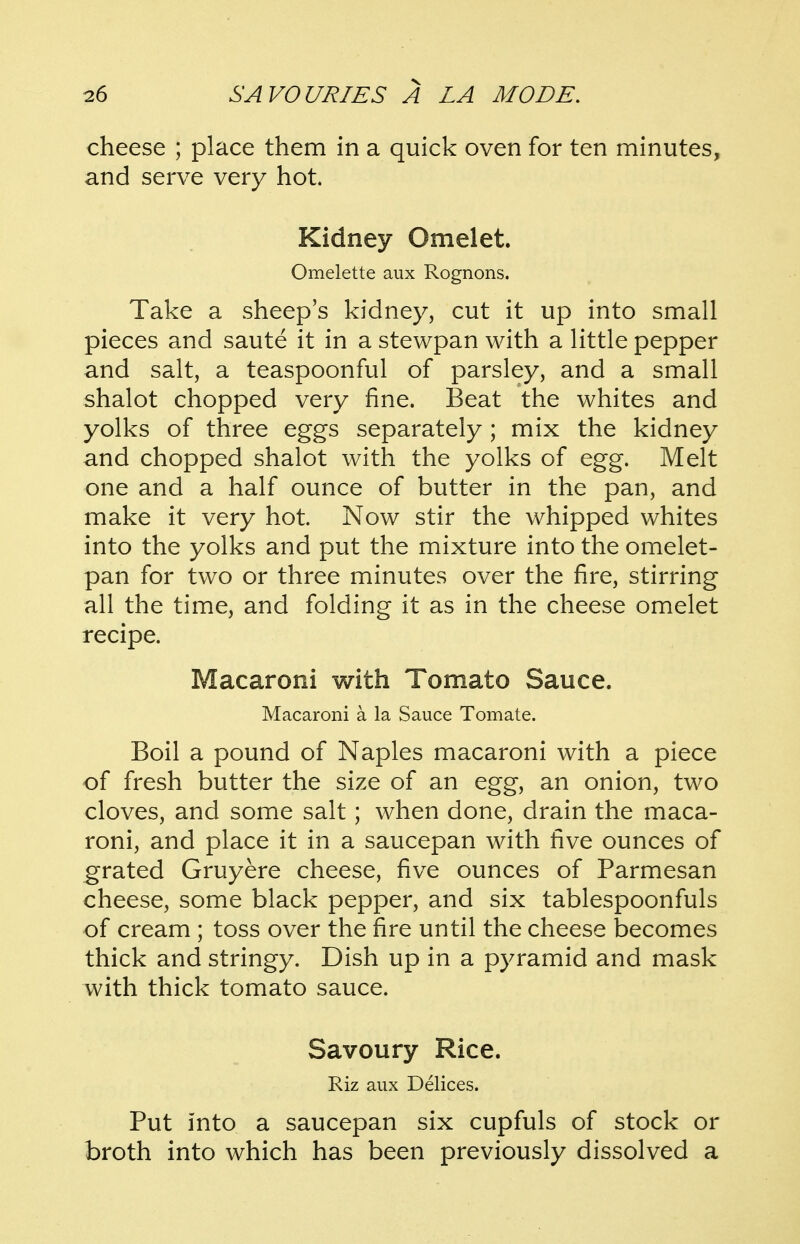 cheese ; place them in a quick oven for ten minutes, and serve very hot. Kidney Omelet. Omelette aux Rognons. Take a sheep's kidney, cut it up into small pieces and saute it in a stewpan with a little pepper and salt, a teaspoonful of parsley, and a small shalot chopped very fine. Beat the whites and yolks of three eggs separately ; mix the kidney and chopped shalot with the yolks of egg. Melt one and a half ounce of butter in the pan, and make it very hot. Now stir the whipped whites into the yolks and put the mixture into the omelet- pan for two or three minutes over the fire, stirring all the time, and folding it as in the cheese omelet recipe. Macaroni with Tomato Sauce. Macaroni a la Sauce Tomate. Boil a pound of Naples macaroni with a piece of fresh butter the size of an egg, an onion, two cloves, and some salt; when done, drain the maca- roni, and place it in a saucepan with five ounces of grated Gruyere cheese, five ounces of Parmesan cheese, some black pepper, and six tablespoonfuls of cream ; toss over the fire until the cheese becomes thick and stringy. Dish up in a pyramid and mask with thick tomato sauce. Savoury Rice. Riz aux Delices. Put into a saucepan six cupfuls of stock or broth into which has been previously dissolved a