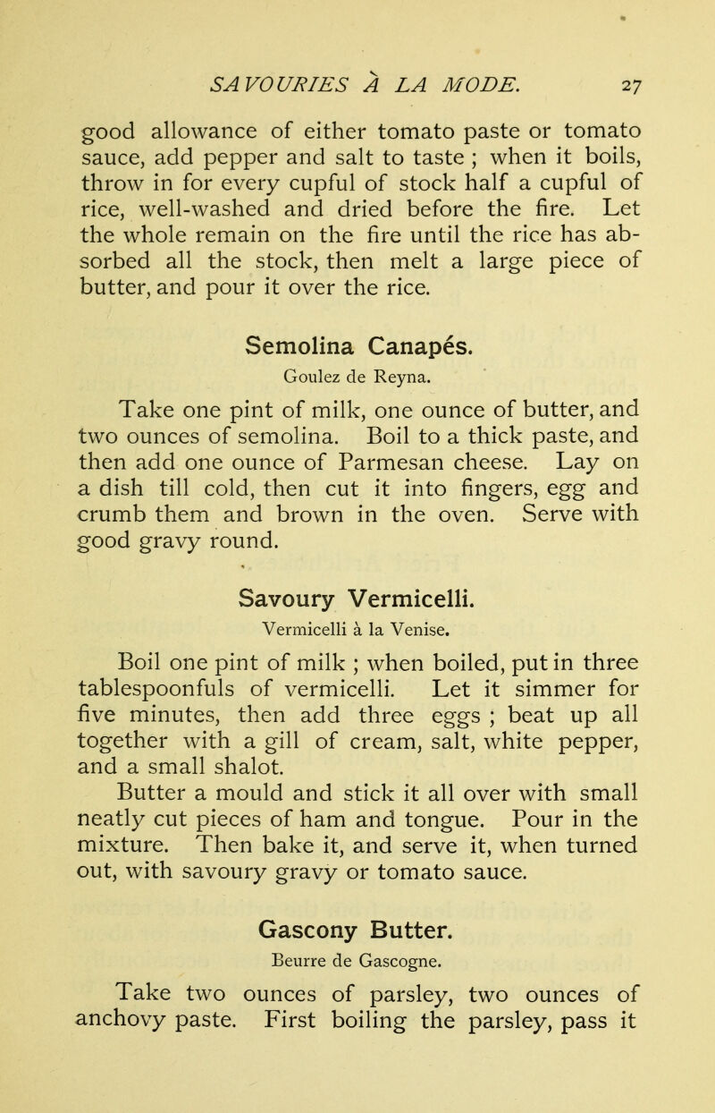 good allowance of either tomato paste or tomato sauce, add pepper and salt to taste ; when it boils, throw in for every cupful of stock half a cupful of rice, well-washed and dried before the fire. Let the whole remain on the fire until the rice has ab- sorbed all the stock, then melt a large piece of butter, and pour it over the rice. Semolina Canapes. Goulez de Reyna. Take one pint of milk, one ounce of butter, and two ounces of semolina. Boil to a thick paste, and then add one ounce of Parmesan cheese. Lay on a dish till cold, then cut it into fingers, egg and crumb them and brown in the oven. Serve with good gravy round. Savoury Vermicelli. Vermicelli a la Venise. Boil one pint of milk ; when boiled, put in three tablespoonfuls of vermicelli. Let it simmer for five minutes, then add three eggs ; beat up all together with a gill of cream, salt, white pepper, and a small shalot. Butter a mould and stick it all over with small neatly cut pieces of ham and tongue. Pour in the mixture. Then bake it, and serve it, when turned out, with savoury gravy or tomato sauce. Gascony Butter. Beurre de Gascogne. Take two ounces of parsley, two ounces of anchovy paste. First boiling the parsley, pass it