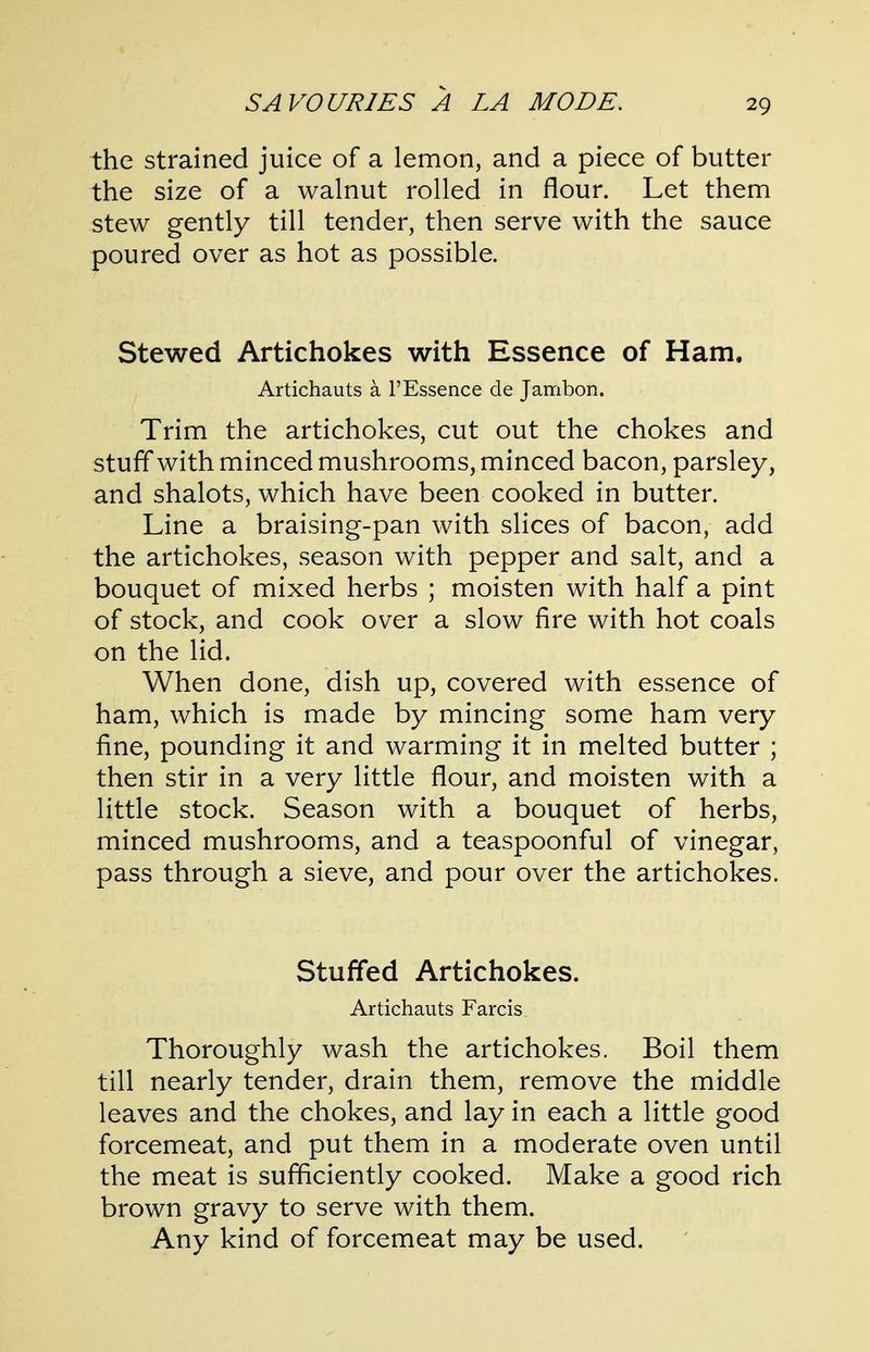 the strained juice of a lemon, and a piece of butter the size of a walnut rolled in flour. Let them stew gently till tender, then serve with the sauce poured over as hot as possible. Stewed Artichokes with Essence of Ham. Artichauts a 1'Essence de Jambon. Trim the artichokes, cut out the chokes and stuff with minced mushrooms, minced bacon, parsley, and shalots, which have been cooked in butter. Line a braising-pan with slices of bacon, add the artichokes, season with pepper and salt, and a bouquet of mixed herbs ; moisten with half a pint of stock, and cook over a slow fire with hot coals on the lid. When done, dish up, covered with essence of ham, which is made by mincing some ham very fine, pounding it and warming it in melted butter ; then stir in a very little flour, and moisten with a little stock. Season with a bouquet of herbs, minced mushrooms, and a teaspoonful of vinegar, pass through a sieve, and pour over the artichokes. Stuffed Artichokes. Artichauts Farcis Thoroughly wash the artichokes. Boil them till nearly tender, drain them, remove the middle leaves and the chokes, and lay in each a little good forcemeat, and put them in a moderate oven until the meat is sufficiently cooked. Make a good rich brown gravy to serve with them. Any kind of forcemeat may be used.