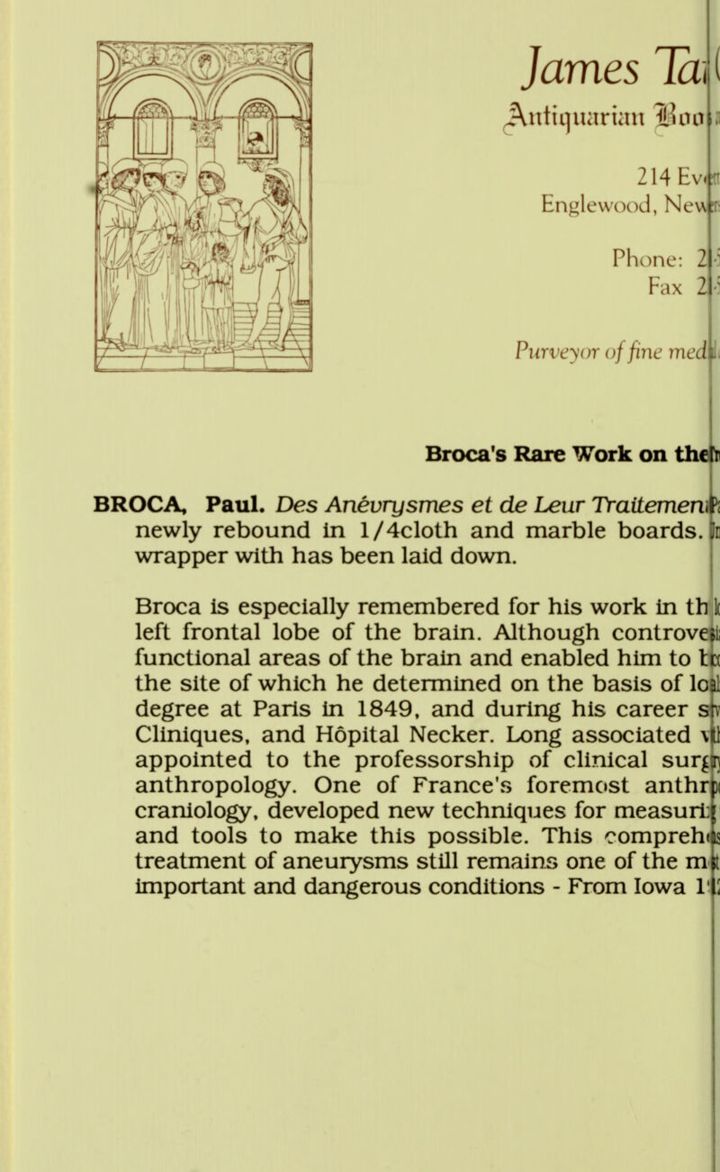 James Ta\ ( Antiqiuirian il? ou il 214Ev.fl Englewood, New? Phone: 2 Fax 2 ri Purve^or o//ine meci li Brocas Rare Work on the ir BROCA, Paul. Des Anévrysmes et de Leur Traitement newly rebound In l/4cloth and marble boards. 3e wrapper with has been laid down. Broca is especially remembered for his work in th I left frontal lobe of the brain. Although controveii; functional areas of the brain and enabled him to te the site of which he determined on the basis of lo&l degree at Paris in 1849, and during his career sjv Cliniques, and Hôpital Necker. Long associated m appointed to the professorship of clinical surfin anthropology. One of France's foremost anthm craniology, developed new techniques for measurt ; and tools to make this possible. This comprend treatment of aneurysms still remains one of the m Important and dangerous conditions - From Iowa H