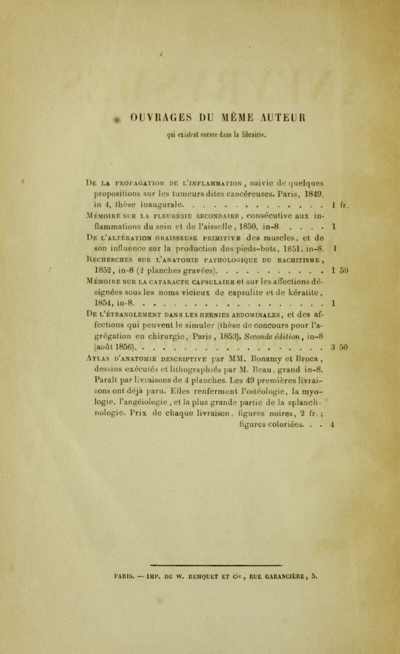 à OUVRAGES DU MÊME AUTEUR ijui hmM onrori' dans la librairie De la propagation de l'inflammation, suivie de quelques propositions sur les tumeurs dites cancéreuses. Paris, 1849. in 4, thèse inaugurale 1 fr. MÉMOIRE si r LA pleurésie secondaire , consécutive aux in- flammations du sein et de l'aisselle , 1850, in-8 1 De l'altération graisseuse primitive des muscles, et de son influence sur la production des pieds-bots, 1851» in-8. 1 Recherches sur l'anatomie pathologique du rachitisme, 1852, in-8 (2 planches gravées) 1 50 Mémoire sur la cataracte CAPSULAiRK et sur les affections dé- signées sous les noms vicieux de capsulite et de kératite, 1854, in-8 1 De l'étranglement dans les hernies abdominales, et des af- fections qui peuvent le simuler (thèse de concours pour l'a- grégation en chirurgie, Paris, 185:}). Seconde édition, in-8 (août 1856) 3 50 Atlas d'anatomie descriptive pat MM. Ponamy et Proca , dessins exécutés et lithographies par M. Peau, grand in-8. Paraît par livraisons de 4 planches Les 49 premières livrai- sons ont déjà paru. Elles renferment Postéologie, la myo- logio, l'angéiologie , et la plus grande partie de la splanch- nologie. Prix de chaque livraison, figures noires, 2 fr. ; figures coloriées. . . 1