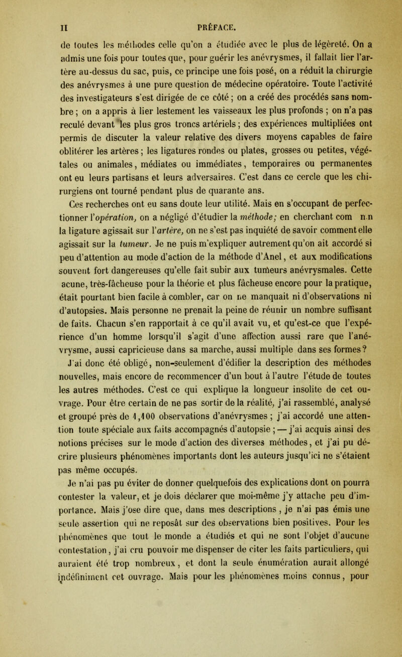 de toutes les méthodes celle qu'on a étudiée avec le plus de légèreté. On a admis une fois pour toutes que, pour guérir les anévrysmes, il fallait lier l'ar- tère au-dessus du sac, puis, ce principe une fois posé, on a réduit la chirurgie des anévrysmes à une pure question de médecine opératoire. Toute l'activité des investigateurs s'est dirigée de ce côté ; on a créé des procédés sans nom- bre ; on a appris à lier lestement les vaisseaux les plus profonds ; on n'a pas reculé devant les plus gros troncs artériels ; des expériences multipliées ont permis de discuter la valeur relative des divers moyens capables de faire oblitérer les artères ; les ligatures rondes ou plates, grosses ou petites, végé- tales ou animales, médiates ou immédiates, temporaires ou permanentes ont eu leurs partisans et leurs adversaires. C'est dans ce cercle que les chi- rurgiens ont tourné pendant plus de quarante ans. Ces recherches ont eu sans doute leur utilité. Mais en s'occupant de perfec- tionner {'opération, on a négligé d'étudier la méthode; en cherchant com n n la ligature agissait sur Y artère, on ne s'est pas inquiété de savoir comment elle agissait sur la tumeur. Je ne puis m'expliquer autrement qu'on ait accordé si peu d'attention au mode d'action de la méthode d'Anel, et aux modifications souvent fort dangereuses qu'elle fait subir aux turneurs anévrysmales. Cette acune, très-fâcheuse pour la théorie et plus fâcheuse encore pour la pratique, était pourtant bien facile à combler, car on ne manquait ni d'observations ni d'autopsies. Mais personne ne prenait la peine de réunir un nombre suffisant de faits. Chacun s'en rapportait à ce qu'il avait vu, et qu'est-ce que l'expé- rience d'un homme lorsqu'il s'agit d'une affection aussi rare que l'ané- vrysme, aussi capricieuse dans sa marche, aussi multiple dans ses formes? J'ai donc été obligé, non-seulement d'édifier la description des méthodes nouvelles, mais encore de recommencer d'un bout à l'autre l'étude de toutes les autres méthodes. C'est ce qui explique la longueur insolite de cet ou- vrage. Pour être certain de ne pas sortir de la réalité, j'ai rassemblé, analysé et groupé près de 4,400 observations d'anévrysmes ; j'ai accordé une atten- tion toute spéciale aux faits accompagnés d'autopsie ; — j'ai acquis ainsi des notions précises sur le mode d'action des diverses méthodes, et j'ai pu dé- crire plusieurs phénomènes importants dont les auteurs jusqu'ici ne s'étaient pas même occupés. Je n'ai pas pu éviter de donner quelquefois des explications dont on pourra contester la valeur, et je dois déclarer que moi-même j'y attache peu d'im- portance. Mais j'ose dire que, dans mes descriptions , je n'ai pas émis une seule assertion qui ne reposât sur des observations bien positives. Pour les phénomènes que tout le monde a étudiés et qui ne sont l'objet d'aucune contestation, j'ai cru pouvoir me dispenser de citer les faits particuliers, qui auraient été trop nombreux, et dont la seule énumération aurait allongé indéfiniment cet ouvrage. Mais pour les phénomènes moins connus, pour