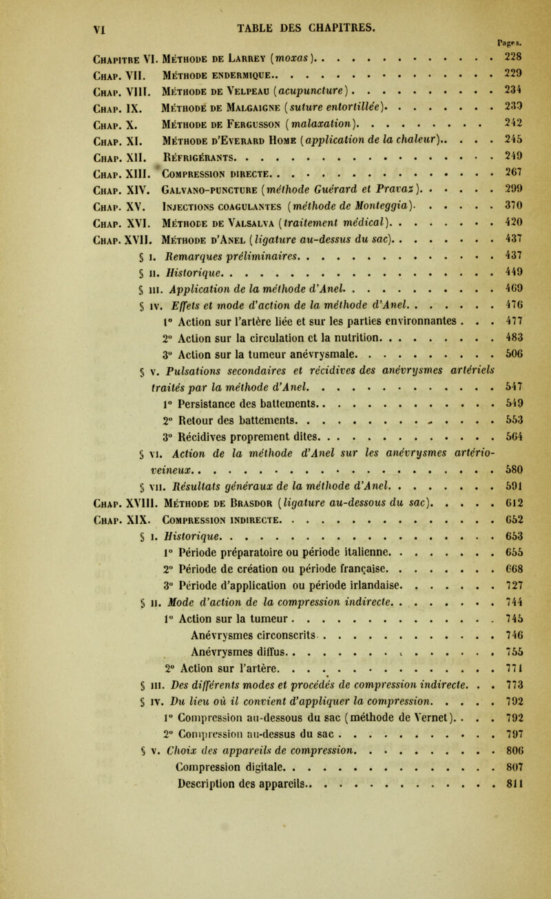 Tages. Chapitre VI. Méthode de Larrey {moxas ) 228 Chap. VII. Méthode endermique 229 Chap. VIII. Méthode de Velpeau (acupuncture ) 234 Chap. IX. Méthode de Malgaigne (suture entortillée) 239 Chap. X. Méthode de Fergusson (malaxation) 242 Chap. XI. Méthode d'Everard Home (application de la chaleur) 245 Chap. XII. Réfrigérants 249 Chap. XIII. Compression directe. 267 Chap. XIV. Galvano-puncture (méthode Guérard et Pravaz) 299 Chap. XV. Injections coagulantes (méthode de Monteggia) 370 Chap. XVI. Méthode de Valsalva (traitement médical) 420 Chap. XVII. Méthode d'Anel ( ligature au-dessus du sac) 437 § U Remarques préliminaires 437 § H. Historique 449 S lii. Application de la méthode d'Anel 4G9 § îv. Effets et mode d'action de la méthode d'Anel 47G 1° Action sur l'artère liée et sur les parties environnantes . . . 477 2° Action sur la circulation et la nutrition 483 3° Action sur la tumeur anévrysmale 506 S v. Pulsations secondaires et récidives des anévrysmes artériels traités par la méthode d'Anel 547 1° Persistance des battements 549 2° Retour des battements - . . . . 553 3° Récidives proprement dites 564 § vi. Action de la méthode d'Anel sur les anévrysmes artério- veineux 580 § vu. Résultats généraux de la méthode d'Anel 591 Chap. XV1I1. Méthode de Brasdor (ligature au-dessous du sac) 612 Chap. XIX. Compression indirecte 652 S i. Historique 653 1° Période préparatoire ou période italienne 655 2° Période de création ou période française 668 3° Période d'application ou période irlandaise 727 § u. Mode d'action de la compression indirecte 744 1° Action sur la tumeur 745 Anévrysmes circonscrits 746 Anévrysmes diffus 755 2° Action sur l'artère 771 § ni. Des différents modes et procédés de compression indirecte. . . 773 S îv. Du lieu où il convient d'appliquer la compression 792 r Compression au-dessous du sac (méthode de Vernet). . . . 792 2° Compression au-dessus du sac 797 S v. Choix des appareils de compression 806 Compression digitale 807 Description des appareils 811