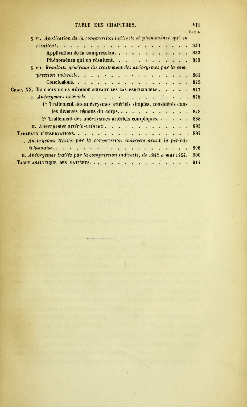 § vi. Application de la compression indirecte et phénomènes qui en résultent 833 Application de la compression 833 Phénomènes qui en résultent 839 S vu. Résultats généraux du traitement des anévrysmes par la com- pression indirecte 861 Conclusions 875 CHAP. XX. DU CHOIX DE LA MÉTHODE SUIVANT LES CAS PARTICULIERS 877 i. Anévrysmes artériels 878 1° Traitement des anévrysmes artériels simples, considérés dan9 les diverses régions du corps 878 2° Traitement des anévrysmes artériels compliqués 888 il. Anévrysmes artério-veineux 893 Tableaux d'observations 897 i. Anévrysmes traités par la compression indirecte avant la période irlandaise 898 h. Anévrysmes traités par la compression indirecte, de 1842 à mai 1854. 900 Table analytique des matières 914