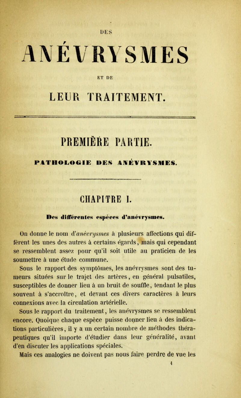 DES ANÉVRYSMES ET DE LEUR TRAITEMENT. PREMIÈRE PARTIE. PATHOLOGIE DES ANÉVRYSMES. CHAPITRE I. Des différentes espèces d'anévrysmes. On donne le nom (Y anévrysmes à plusieurs affections qui dif- fèrent les unes des autres à certains égards, mais qui cependant se ressemblent assez pour qu'il soit utile au praticien de les soumettre à une étude commune. Sous le rapport des symptômes, les anévrysmes sont des tu- meurs situées sur le trajet des artères, en général pulsatiles, susceptibles de donner lieu à un bruit de souffle, tendant le plus souvent à s'accroître, et devant ces divers caractères à leurs connexions avec la circulation artérielle. Sous le rapport du traitement, les anévrysmes se ressemblent encore. Quoique chaque espèce puisse donner lieu à des indica- tions particulières, il y a un certain nombre de méthodes théra- peutiques qu'il importe d'étudier dans leur généralité, avant d'en discuter les applications spéciales. Mais ces analogies ne doivent pas nous faire perdre de vue les 4