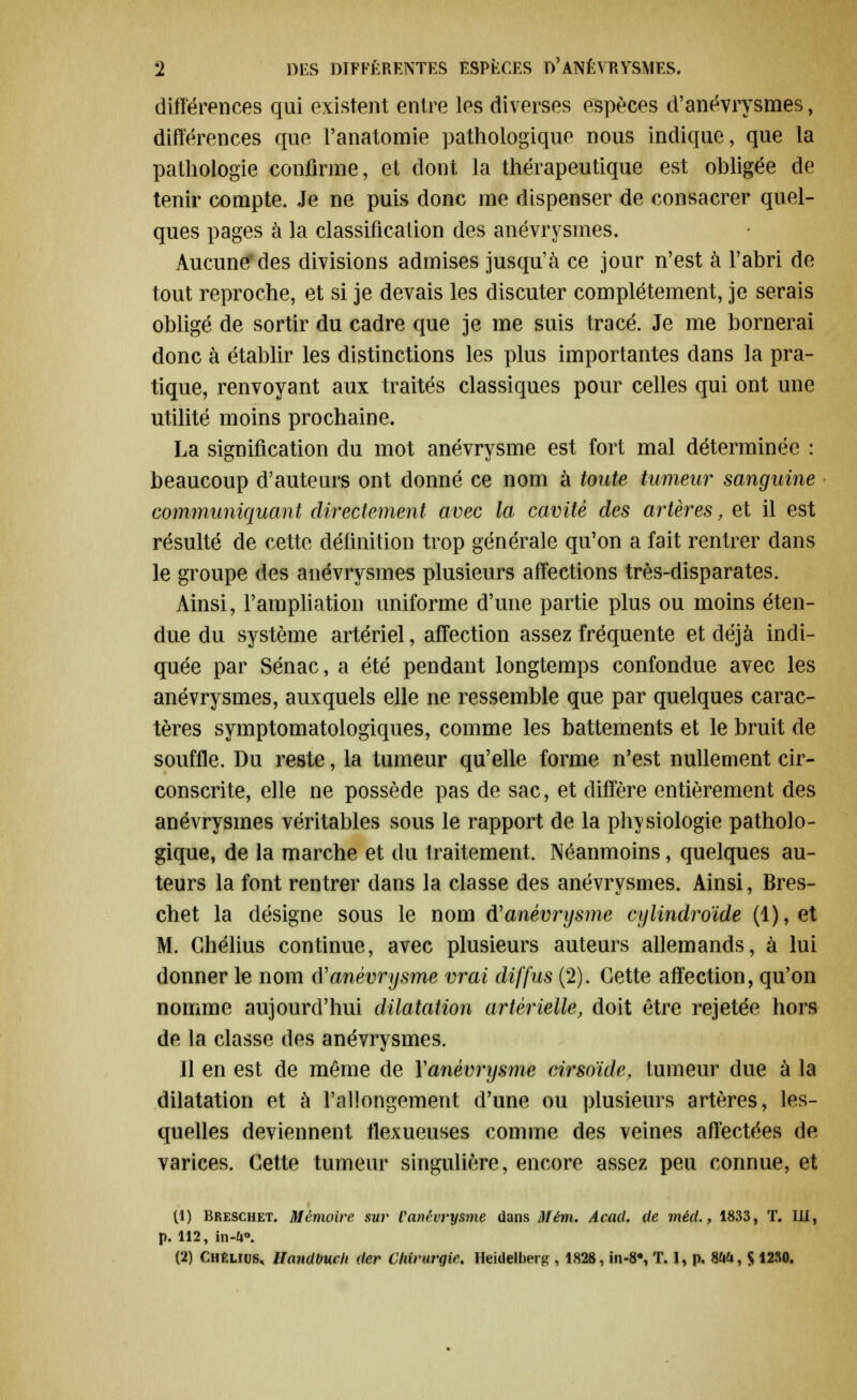 différences qui existent entre les diverses espèces d'anévrysmes, différences que Fanatomie pathologique nous indique, que la pathologie confirme, et dont la thérapeutique est obligée de tenir compte. Je ne puis donc me dispenser de consacrer quel- ques pages à la classification des anévrysmes. Aucune* des divisions admises jusqu'à ce jour n'est à l'abri de tout reproche, et si je devais les discuter complètement, je serais obligé de sortir du cadre que je me suis tracé. Je me bornerai donc à établir les distinctions les plus importantes dans la pra- tique, renvoyant aux traités classiques pour celles qui ont une utilité moins prochaine. La signification du mot anévrysme est fort mal déterminée : beaucoup d'auteurs ont donné ce nom à toute tumeur sanguine communiquant directement avec la cavité des artères, et il est résulté de cette définition trop générale qu'on a fait rentrer dans le groupe des anévrysmes plusieurs affections très-disparates. Ainsi, l'ampliation uniforme d'une partie plus ou moins éten- due du système artériel, affection assez fréquente et déjà indi- quée par Sénac, a été pendant longtemps confondue avec les anévrysmes, auxquels elle ne ressemble que par quelques carac- tères symptomatologiques, comme les battements et le bruit de souffle. Du reste, la tumeur qu'elle forme n'est nullement cir- conscrite, elle ne possède pas de sac, et diffère entièrement des anévrysmes véritables sous le rapport de la physiologie patholo- gique, de la marche et du traitement. Néanmoins, quelques au- teurs la font rentrer dans la classe des anévrysmes. Ainsi, Bres- chet la désigne sous le nom anévrysme cylindroïde (1), et M. Ghélius continue, avec plusieurs auteurs allemands, à lui donner le nom d'anévrysme vrai diffus (2). Cette affection, qu'on nomme aujourd'hui dilatation artérielle, doit être rejetée hors de la classe des anévrysmes. Il en est de même de Yanévrysme cirsoïde, tumeur due à la dilatation et à l'allongement d'une ou plusieurs artères, les- quelles deviennent llexueuses comme des veines affectées de varices. Cette tumeur singulière, encore assez peu connue, et (1) Breschet. Mémoire sur Vanévrysme dans Mém. Acacl. de méd., 1833, T. 111, p. 112, in-ù°. (2) Chélios, Handbuch der Chirurgie. Heidelberg , 1828, în-8% T. I, p. 8M, S 1230.