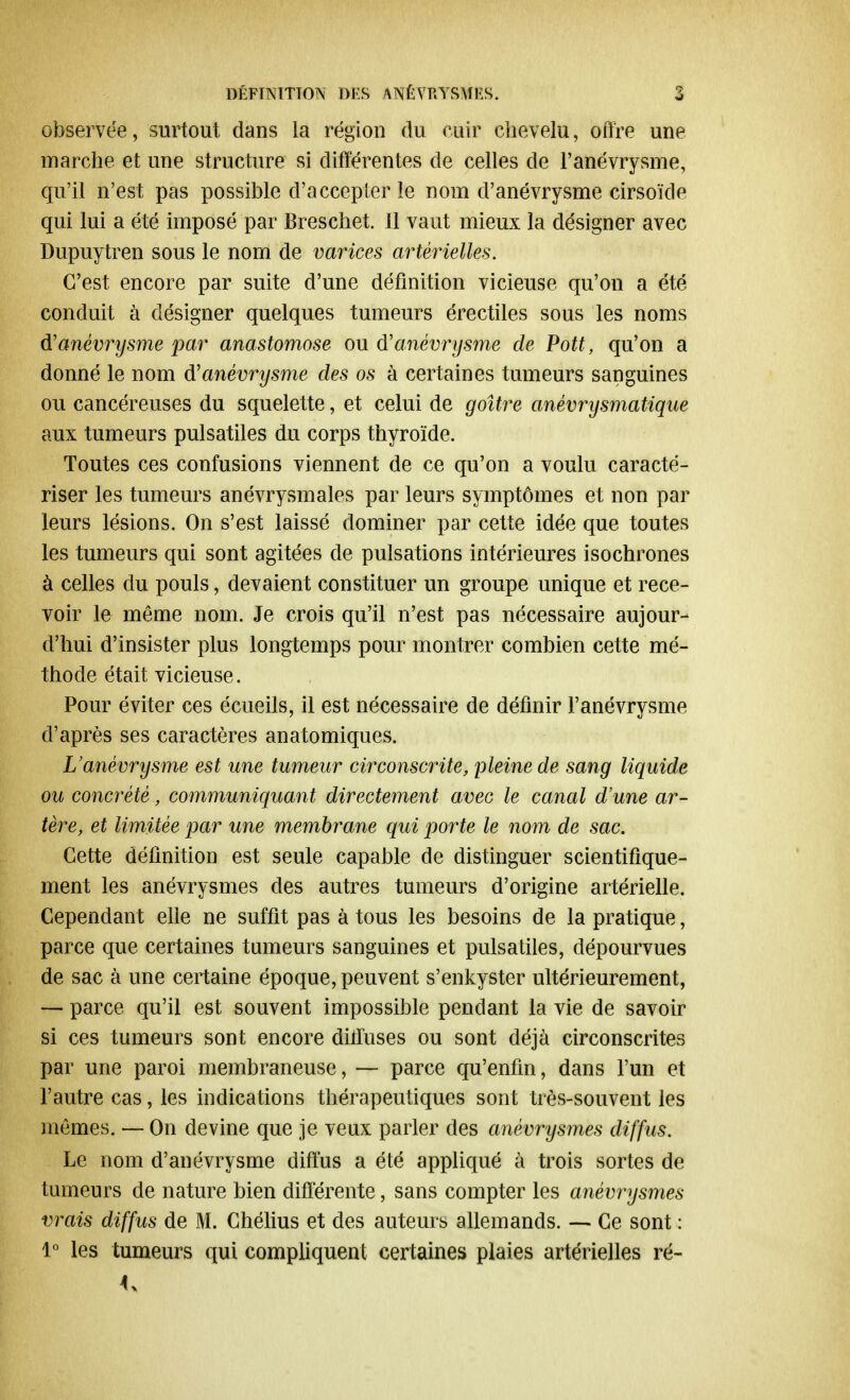 observée, surtout, dans la région du cuir chevelu, offre une marche et une structure si différentes de celles de l'anévrysme, qu'il n'est pas possible d'accepter le nom d'anévrysme cirsoïde qui lui a été imposé par Breschet. 11 vaut mieux la désigner avec Dupuytren sous le nom de varices artérielles. C'est encore par suite d'une définition vicieuse qu'on a été conduit à désigner quelques tumeurs érectiles sous les noms d'anévrysme par anastomose ou d'anévrysme de Pott, qu'on a donné le nom d'anévrysme des os à certaines tumeurs sanguines ou cancéreuses du squelette, et celui de goitre anévrysmatique aux tumeurs pulsatiles du corps thyroïde. Toutes ces confusions viennent de ce qu'on a voulu caracté- riser les tumeurs anévrysmales par leurs symptômes et non par leurs lésions. On s'est laissé dominer par cette idée que toutes les tumeurs qui sont agitées de pulsations intérieures isochrones à celles du pouls, devaient constituer un groupe unique et rece- voir le même nom. Je crois qu'il n'est pas nécessaire aujour- d'hui d'insister plus longtemps pour montrer combien cette mé- thode était vicieuse. Pour éviter ces écueils, il est nécessaire de définir l'anévrysme d'après ses caractères anatomiques. L'anévrysme est une tumeur circonscrite, pleine de sang liquide ou concrété, communiquant directement avec le canal d'une ar- tère, et limitée par une membrane qui porte le nom de sac. Cette définition est seule capable de distinguer scientifique- ment les anévrysmes des autres tumeurs d'origine artérielle. Cependant elle ne suffit pas à tous les besoins de la pratique, parce que certaines tumeurs sanguines et pulsatiles, dépourvues de sac à une certaine époque, peuvent s'enkyster ultérieurement, — parce qu'il est souvent impossible pendant la vie de savoir si ces tumeurs sont encore diffuses ou sont déjà circonscrites par une paroi membraneuse, — parce qu'enfin, dans l'un et l'autre cas, les indications thérapeutiques sont très-souvent les mêmes. — On devine que je veux parler des anévrysmes diffus. Le nom d'anévrysme diffus a été appliqué à trois sortes de tumeurs de nature bien différente, sans compter les anévrysmes vrais diffus de M. Chélius et des auteurs allemands. — Ce sont : 1° les tumeurs qui compliquent certaines plaies artérielles ré- 4>