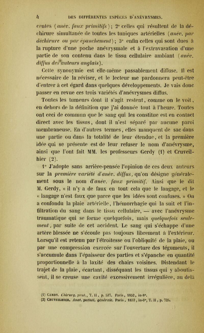 ceotes (anév. faux primitifs); 2° colles qui résultent de la dé- chirure simultanée de toutes les tuniques artérielles (anév. par déchirure ou par èpanchernent) ; 3° enfin celles qui sont dues a la rupture d'une poche anévrysmale et à l'extravasation d'une partie de son contenu clans le tissu cellulaire ambiant {anèv. diffus des auteurs anglais). Cette synonymie est elle-même passablement diffuse. 11 est nécessaire de la réviser, et le lecteur me pardonnera peut-être d'entrer à cet égard dans quelques développements. Je vais donc passer en revue ces trois variétés d'anévrysmes diffus. Toutes les tumeurs dont il s'agit restent, comme on le voit , en dehors de la définition que j'ai donnée tout à l'heure. Toutes ont ceci de commun que le sang qui les constitue est en contact direct avec les tissus, dont il n'est séparé par aucune paroi membraneuse. En d'autres termes, elles manquent de sac dans une partie ou dans la totalité de leur étendue, et la première idée qui se présente est de leur refuser le nom d'anévrysme, ainsi que l'ont fait MM. les professeurs Gerdy (1) et Cruveil- hier (2). 1° J'adopte sans arrière-pensée Fopinion de ces deux autours sur la première variété d'anèv. diffus, qu'on désigne générale- ment sous le nom d'anèv. faux primitif. Ainsi que le dit M. Gerdy, « il n'y a de faux en tout cela que le langage, et le (( langage n'est faux que parce que les idées sont confuses. » On a confondu la plaie artérielle, l'hérnorrhagie qui la suit et l'in- filtration du sang dans le tissu cellulaire, — avec i'anévrysme traumatique qui se forme quelquefois, mais quelquefois seule- ment , par suite de cet accident. Le sang qui s'échappe d'une artère blessée ne s'écoule pas toujours librement à l'extérieur. Lorsqu'il est retenu par l'étroitesse ou l'obliquité de la plaie, ou par une compression exercée sur l'ouverture des téguments, il s'accumule dans l'épaisseur des parties et s'épanche en quantité proportionnelle à la laxité des chairs voisines. Distendant le trajet de la plaie, écartant, disséquant les tissus qui y aboutis- sent, il se creuse une cavité excessivement irrégulière, au delà (1) Gerdy. Ckirurg. prat., T. 11, p. 537. Paris, 1852, in-8°.