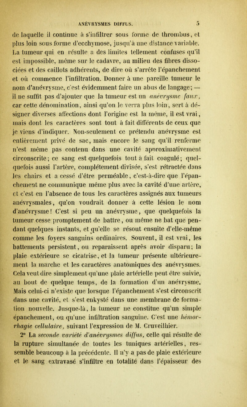 de laquelle il continue à s'infiltrer sous forme de thrombus, et ])lus loin sous forme d'ecchymose, jusqu'à une distance TariaMe. La tumeur qui en résulte a des limites tellement confuses qu'il est impossible, même sur le cadavre, au milieu des fibres disso- ciées et des caillots adhérents, de dire où s'arrête l'épanchement et où commence l'infiltration. Donner à une pareille tumeur le nom d'anévrysme, c est évidemment faire un abus de langage; — il ne suffit pas d'ajouter que la tumeur est un anévrysme faux, car cette dénomination, ainsi qu'on le verra plus loin, sert à dé- signer diverses affections dont l'origine est la même, il est vrai, mais dont les caractères sont tout à fait différents de ceux que je viens d'indiquer. Non-seulement ce prétendu anévrysme est entièrement privé de sac, mais encore le sang qu'il renferme n'est même pas contenu dans une cavité aporoximativement circonscrite ; ce sang est quelquefois tout à fait coagulé ; quel- quefois aussi l'artère, complètement divisée, s'est rétractée dans les chairs et a cessé d'être perméable, c'est-à-dire que l'épan- chement ne communique même plus avec la cavité d'une artère, et c'est en l'absence de tous les caractères assignés aux tumeurs anévrysmales, qu'on voudrait donner à cette lésion le nom d'anévrysme! C'est si peu un anévrysme, que quelquefois la tumeur cesse promptement de battre, ou même ne bat que pen- dant quelques instants, et qu'elle se résout ensuite d'elle-même comme les foyers sanguins ordinaires. Souvent, il est vrai, les battements persistent, ou reparaissent après avoir disparu; la plaie extérieure se cicatrise, et la tumeur présente ultérieure- ment la marche et les caractères anatomiques des anévrysmes. Cela veut dire simplement qu'une plaie artérielle peut être suivie, au bout de quelque temps, de la formation d'un anévrysme. Mais celui-ci n'existe que lorsque l'épanchement s'est circonscrit dans une cavité, et s'est enkysté dans une membrane de forma- lion nouvelle. Jusque-là, la tumeur ne constitue qu'un simple épanchement, ou qu'une infiltration sanguine. C'est une hémor- rhagie cellulaire, suivant l'expression de M. Cruveilhier. 2° La seconde variété àanévrysmes diffus, celle qui résulte de la rupture simultanée de toutes les tuniques artérielles, res- semble beaucoup à la précédente. Il n'y a pas de plaie extérieure et le sang extravasé s'infiltre en totalité dans l'épaisseur des