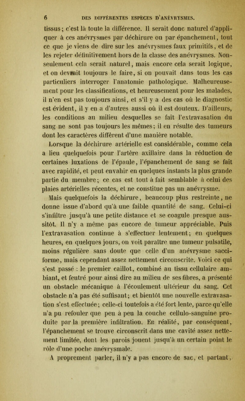 tissus ; c'est là toute la différence. Il serait donc naturel d'appli- quer à ces anévrysmes par déchirure ou par épanchement, tout ce que je viens de dire sur les anévrysmes faux primitifs, et de les rejeter définitivement hors de la classe des anévrysmes. Non- seulement cela serait naturel, mais encore cela serait logique, et on devrait toujours le faire, si on pouvait clans tous les cas particuliers interroger l'anatomie pathologique. Malheureuse- ment pour les classifications, et heureusement pour les malades, il n'en est pas toujours ainsi, et s'il y a des cas où le diagnostic est évident, il y en a d'autres aussi où il est douteux. D'ailleurs, les conditions au milieu desquelles se fait l'extravasation du sang ne sont pas toujours les mêmes ; il en résulte des tumeurs dont les caractères diffèrent d'une manière notable. Lorsque la déchirure artérielle est considérable, comme cela a lieu quelquefois pour l'artère axillaire dans la réduction de certaines luxations de l'épaule, l'épanchement de sang se fait avec rapidité, et peut envahir en quelques instants la plus grande partie du membre ; ce cas est tout à fait semblable à celui des plaies artérielles récentes, et ne constitue pas un anévrysme. Mais quelquefois la déchirure, beaucoup plus restreinte, ne donne issue d'abord qu'à une faible quantité de sang. Celui-ci s'infiltre jusqu'à une petite distance et se coagule presque aus- sitôt. Il n'y a même pas encore de tumeur appréciable. Puis l'extravasation continue à s'effectuer lentement; en quelques heures, en quelques jours, on voit paraître une tumeur pulsatile, moins régulière sans doute que celle d'un anévrysme sacci- forme, mais cependant assez nettement circonscrite. Voici ce qui s'est passé : le premier caillot, combiné au tissu cellulaire am- biant, et feutré pour ainsi dire au milieu de ses fibres, a présenté un obstacle mécanique à l'écoulement ultérieur du sang. Cet obstacle n'a pas été suffisant; et bientôt une nouvelle extravasa- tion s'est effectuée ; celle-ci toutefois a été fort lente, parce qu'elle n'a pu refouler que peu à peu la couche cellulo-sanguine pro- duite parla première infiltration. En réalité, par conséquent, l'épanchement se trouve circonscrit dans une cavité assez nette- ment limitée, dont les parois jouent jusqu'à un certain point le mie d'une poche anévrysmale. A proprement parler, il n'y a pas encore de sac, et partant,