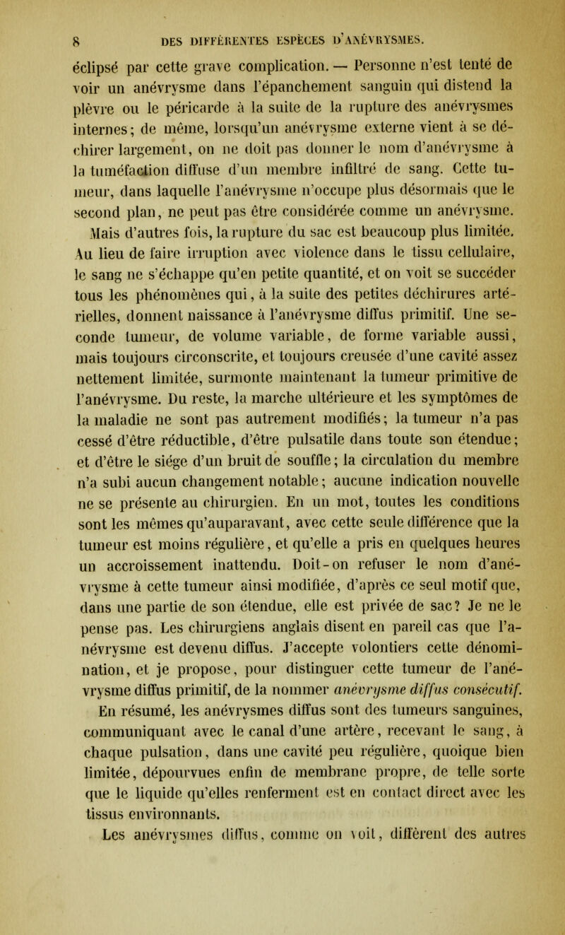 éclipsé par cette grave complication. — Personne n'est tenté de voir un anévrysme dans l'épanchement sanguin qui distend la plèvre ou le péricarde à la suite de la rupture des anévrysmes internes; de même, lorsqu'un anévrysme externe vient à se dé- chirer largement, on ne doit pas donner le nom d'anévrysme à la tuméfaction diffuse d'un membre infiltré de sang. Cette tu- meur, dans laquelle l'anévrysine n'occupe plus désormais que le second plan, ne peut pas être considérée comme un anévrysme. Mais d'autres fois, la rupture du sac est beaucoup plus limitée, Au lieu de faire irruption avec violence dans le tissu cellulaire, le sang ne s'échappe qu'en petite quantité, et on voit se succéder tous les phénomènes qui, à la suite des petites déchirures arté- rielles, donnent naissance à l'anévrysme diffus primitif. Une se- conde tumeur, de volume variable, de forme variable aussi, mais toujours circonscrite, et toujours creusée d'une cavité assez nettement limitée, surmonte maintenant la tumeur primitive de l'anévrysme. Du reste, la marche ultérieure et les symptômes de la maladie ne sont pas autrement modifiés ; la tumeur n'a pas cessé d'être réductible, d'être pulsatile dans toute son étendue; et d'être le siège d'un bruit de souffle; la circulation du membre n'a subi aucun changement notable ; aucune indication nouvelle ne se présente au chirurgien. En un mot, toutes les conditions sont les mêmes qu'auparavant, avec cette seule différence que la tumeur est moins régulière, et qu'elle a pris en quelques heures un accroissement inattendu. Doit-on refuser le nom d'ané- vrysme à cette tumeur ainsi modifiée, d'après ce seul motif que, dans une partie de son étendue, elle est privée de sac? Je ne le pense pas. Les chirurgiens anglais disent en pareil cas que l'a- névrysme est devenu diffus. J'accepte volontiers cette dénomi- nation, et je propose, pour distinguer cette tumeur de l'ané- vrysme diffus primitif, de la nommer anévrysme diffus consécutif. En résumé, les anévrysmes diffus sont des tumeurs sanguines, communiquant avec le canal d'une artère, recevant le sang, à chaque pulsation, dans une cavité peu régulière, quoique bien limitée, dépourvues enfin de membrane propre, de telle sorte que le liquide qu'elles renferment est en contact direct avec les tissus environnants. Les anévrysmes diffus, connue on voit, diffèrent des autres