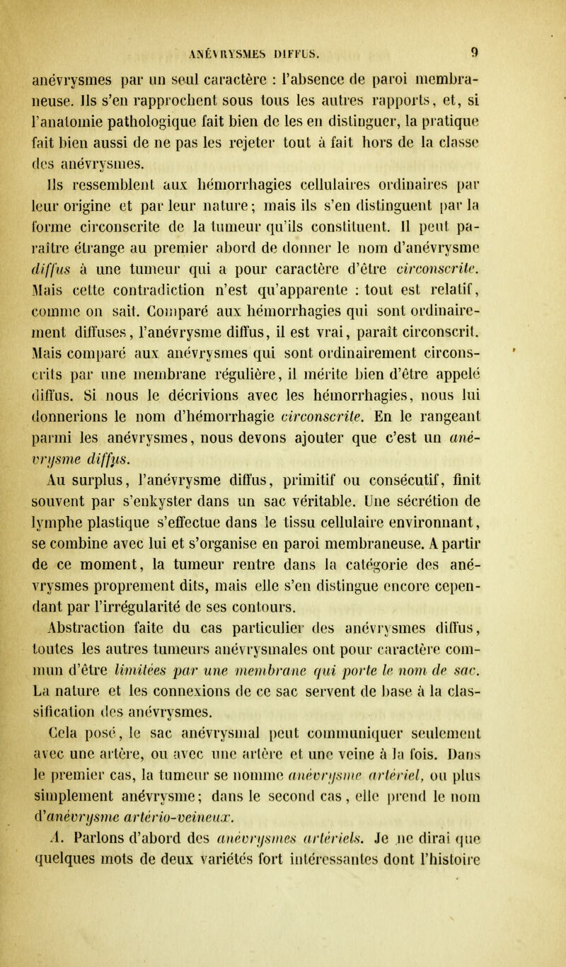anévrysmes par un seul caractère : l'absence de paroi membra- neuse. Ils s'en rapprochent sous tous les autres rapports, et, si l'anatoinie pathologique fait bien de les en distinguer, la pratique fait bien aussi de ne pas les rejeter tout à fait hors de la classe ((es anévrysmes* Ils ressemblent aux hémorrhagies cellulaires ordinaires par leur origine et parleur nature; mais ils s'en distinguent parla forme circonscrite de la tumeur qu'ils constituent. 11 peut pa- raître étrange au premier abord de donner le nom d'anévrysme diffus à une tumeur qui a pour caractère d'être circonscrite. Mais cette contradiction n'est qu'apparente : tout est relatif, comme on sait. Comparé aux hémorrhagies qui sont ordinaire- ment diffuses, l'anévrysme diffus, il est vrai, paraît circonscrit. Mais comparé aux anévrysmes qui sont ordinairement circons- crits par une membrane régulière, il mérite bien d'être appelé diffus. Si nous le décrivions avec les hémorrhagies, nous lui donnerions le nom d'hémorrhagie circonscrite. En le rangeant parmi les anévrysmes, nous devons ajouter que c'est un ané- vrijsme diffus. Au surplus, l'anévrysme diffus, primitif ou consécutif, finit souvent par s'enkyster clans un sac véritable. Une sécrétion de lymphe plastique s'effectue dans le tissu cellulaire environnant, se combine avec lui et s'organise en paroi membraneuse. A partir de ce moment, la tumeur rentre dans la catégorie des ané- vrysmes proprement dits, mais elle s'en distingue encore cepen- dant par l'irrégularité de ses contours. Abstraction faite du cas particulier des anévrysmes diffus, toutes les autres tumeurs anévrysmales ont pour caractère com- mun d'être limitées par une membrane qui porte le nom de sac. La nature et les connexions de ce sac servent de base à la clas- sification des anévrysmes. Cela posé, le sac anévrysmal peut communiquer seulement avec une artère, ou avec une artère et une veine à la fois. Dans le premier cas, la tumeur se nomme anévimsme artériel, ou plus simplement anévrysme; dans le second cas, elle prend le nom (ïanèvrijsme artério-veineiix. A. Parlons d'abord des anévrysmes artériels. Je ne dirai que quelques mots de deux variétés fort intéressantes dont l'histoire