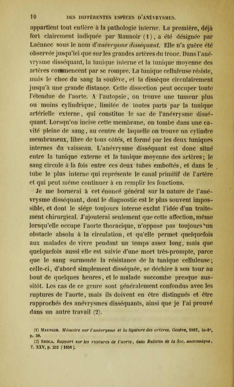 appartient tout entière à la pathologie interne. La première, déjà fort clairement indiquée par Maunoir ( 1 ), a été désignée par Laënnec sous le nom (Vanévrysme disséquant. Elle n'a guère été observée jusqu'ici que sur les grandes artères du tronc. Dans l'ané- vrysme disséquant, la tunique interne et la tunique moyenne des artères commencent par se rompre. La tunique celluleuse résiste, mais le choc du sang la soulève, et la dissèque circuiairement jusqu'à une grande distance. Cette dissection peut occuper toute l'étendue de l'aorte. A l'autopsie, on trouve une tumeur plus ou moins cylindrique, limitée de toutes parts par la tunique artérielle externe, qui constitue le sac de l'anévrysme dissé- quant. Lorsqu'on incise cette membrane, on tombe dans une ca- vité pleine de sang, au centre de laquelle on trouve un cylindre membraneux, libre de tous côtés, et formé par les deux tuniques internes du vaisseau. L'anévrysme disséquant est donc situé entre la tunique externe et la tunique moyenne des artères ; le sang circule à la fois entre ces deux tubes emboîtés, et dans le tube le plus interne qui représente le canal primitif de l'artère et qui peut même continuer à en remplir les fonctions. Je me bornerai à cet énoncé général sur la nature de l'ané- vrysme disséquant, dont le diagnostic est le plus souvent impos- sible, et dont le siège toujours interne exclut l'idée d'un traite- ment chirurgical. J'ajouterai seulement que cette affection, même lorsqu'elle occupe l'aorte thoracique, n'oppose pas toujours vun obstacle absolu à la circulation, et qu'elle permet quelquefois aux malades de vivre pendant un temps assez long, mais que quelquefois aussi elle est suivie d'une mort très-prompte, parce que le sang surmonte la résistance de la tunique celluleuse; celle-ci, d'abord simplement disséquée, se déchire à son tour au bout de quelques heures, et le malade succombe presque aus- sitôt. Les cas de ce genre sont généralement confondus avec les ruptures de l'aorte, mais ils doivent en être distingués et être rapprochés des anévrysmes disséquants, ainsi que je l'ai prouvé dans un autre travail (2). (1) Maunoir. Mémoire sur l'anévrysme et la ligature des artères. Genève, 1802, in-8, p. 30. (2) Broca. Rapport sur les ruptures de l'aorte, dans Bulletin de la Soc. anatomique, T. XXV, p. 252 ( 1850 ).