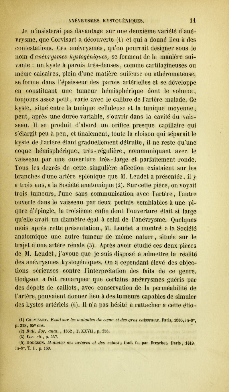 Je n'insisterai pas davantage sur une deuxième variété d'ané- vrysme, que Corvisart a découverte (1) et qui a donné lieu à des contestations. Ces anévrysmes, qu'on pourrait désigner sous le nom d'anévrysmes kystogèniques, se forment de la manière sui- vante : un kyste à parois très-denses, comme cartilagineuses ou même calcaires, plein d'une matière suifeuse ou athéromateuse, se forme dans l'épaisseur des parois artérielles et se développe en constituant une tumeur hémisphérique dont le volume, toujours assez petit, varie avec le calibre de l'artère malade. Ce kyste, situé entre la tunique celluleuse et la tunique moyenne, peut, après une durée variable, s'ouvrir dans la cavité du vais- seau. Il se produit d'abord un orifice presque capillaire qui s'élargit peu à peu, et finalement, toute la cloison qui séparait le kyste de l'artère étant graduellement détruite, il ne reste qu'une coque hémisphérique, très - régulière, communiquant avec le vaisseau par une ouverture très-large et parfaitement ronde. Tous les degrés de cette singulière affection existaient sur les branches d'une artère splénique que M. Leudet a présentée , il y a trois ans, à la Société anatomique (2). Sur cette pièce, on voyait trois tameurs, l'une sans communication avec l'artère, l'autre ouverte dans le vaisseau par deux pertuis semblables à une pi- qûre d'épingle, la troisième enfin dont l'ouverture était si large qu'elle avait un diamètre égal à celui de l'anévrysme. Quelques mois après cette présentation, M. Leudet a montré à la Société anatomique une autre tumeur de même nature, située sur le trajet d'une artère rénale (3). Après avoir étudié ces deux pièces de M. Leuclet, j'avoue que je suis disnosé à admettre la réalité des anévrysmes kystogèniques. On a cependant élevé des objec- tions sérieuses contre l'interprétation des faits de ce genre. Hodgson a fait remarquer que certains anévrysmes guéris par des dépôts de caillots, avec conservation de la perméabilité de l'artère, pouvaient donner lieu à des tumeurs capables de simuler des kystes artériels (U). 11 n'a pas hésité à rattacher à cette étio- (1) Corvisart. Essai sur les maladies du cœur et des gros vaisseaux. Paris, 1806, in-8°, p. 318, 65e obs. (2) Bull. Soc. anal. , 1852 , T. XXVII, p. 258. (3) hoc. cit., p. h51. (G) Hodgson. Maladies des artères cl des veines, trad. fr. par Brescliel. l'aria, 1819, in-8°, T. I, p. 169.
