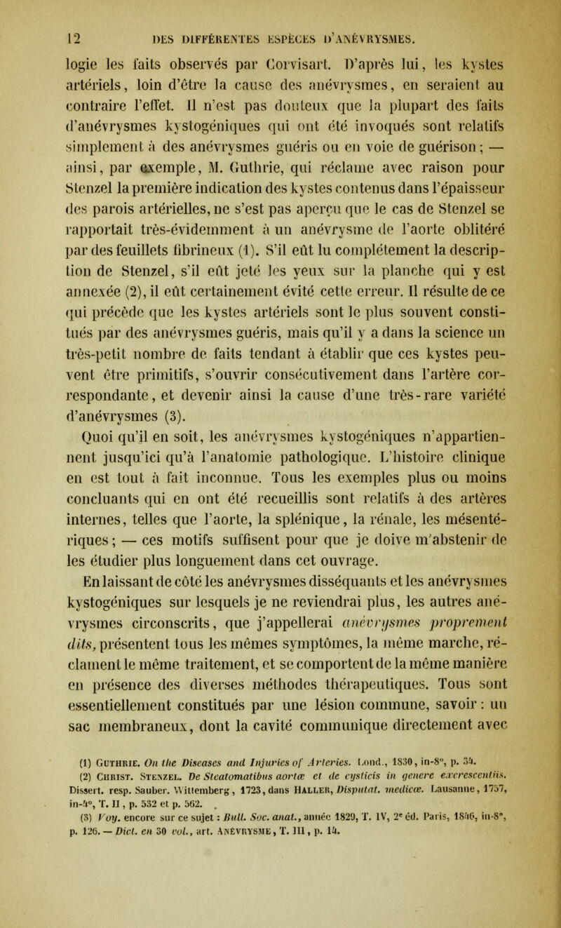 logie les faits observés par Corvisart. D'après lui, les kystes artériels, loin d'être la cause des anévrysmes, en seraient au contraire l'effet. Il n'est pas douteux que la plupart des faits d'anévrysmes kystogéniques qui ont été invoqués sont relatifs simplement à des anévrysmes guéris ou en voie de guérison; — ainsi, par exemple, M. Guthrie, qui réclame avec raison pour Stenzel la première indication des kystes contenus dans l'épaisseur des parois artérielles, ne s'est pas aperçu que le cas de Stenzel se rapportait très-évidemment à un anévrysme de l'aorte oblitéré par des feuillets librineux (1). S'il eût lu complètement la descrip- tion de Stenzel, s'il eût jeté les yeux sur la planche qui y est annexée (2), il eût certainement évité cette erreur. Il résulte de ce qui précède que les kystes artériels sont le plus souvent consti- tués par des anévrysmes guéris, mais qu'il y a dans la science un très-petit nombre de faits tendant à établir que ces kystes peu- vent être primitifs, s'ouvrir consécutivement dans l'artère cor- respondante, et devenir ainsi la cause d'une très-rare variété d'anévrysmes (3). Quoi qu'il en soit, les anévrysmes kystogéniques n'appartien- nent jusqu'ici qu'à l'anatomie pathologique. L'histoire clinique en est tout à fait inconnue. Tous les exemples plus ou moins concluants qui en ont été recueillis sont relatifs à des artères internes, telles que l'aorte, la splénique, la rénale, les mésenté- riques ; — ces motifs suffisent pour que je doive m'abstenir de les étudier plus longuement dans cet ouvrage. En laissant de côté les anévrysmes disséquants et les anévrysmes kystogéniques sur lesquels je ne reviendrai plus, les autres ané- vrysmes circonscrits, que j'appellerai anévrysmes proprement dits, présentent tous les mêmes symptômes, la même marche, ré- clament le même traitement, et se comportent de la même manière en présence des diverses méthodes thérapeutiques. Tous sont essentiellement constitués par une lésion commune, savoir : un sac membraneux, dont la cavité communique directement avec (1) Guthrie. On the Diseases and Injuries of Arteries, Lond., 1830, in-8°, p. 34. (2) Christ. Stenzel. De Steatomatibus aortœ et de cijsticis in génère excrescentiis. Dissert. resp. Sauber. Witiemberg, 1723, dans Haller, Disputai, medicœ. Lausanne, 1757, in-'t°, T. II, p. 532 et p. 562. (3) Voy. encore sur ce sujet : Bull. Soc. anal., année 1829, T. IV, 2e éd. Paris, 18&G, iu-8,