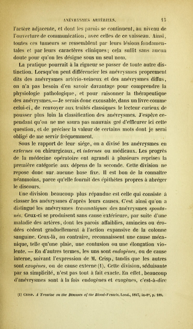 Tarière adjacente, et dont les parois se continuent, au niveau de l'ouverture de communication, avec celles de ce vaisseau. Ainsi, toutes ces tumeurs se ressemblent par leurs lésions fondamen- tales et parleurs caractères cliniques; cela suffit sans aucun cloute pour qu'on les désigne sous un seul nom. La pratique pourrait à la rigueur se passer de toute autre dis- tinction. Lorsqu'on peut différencier les anévrysmes proprement dits des anévrysmes artério-veineux et des anévrysmes diffus, on n'a pas besoin d'en savoir davantage pour comprendre la physiologie pathologique, et pour raisonner la thérapeutique des anévrysmes.—Je serais donc excusable, dans un livre comme celui-ci, de renvoyer aux traités classiques le lecteur curieux de pousser plus loin la classification des anévrysmes. J'espère ce- pendant qu'on ne me saura pas mauvais gré d'effleurer ici cette question, et de préciser la valeur de certains mots dont je serai obligé de me servir fréquemment. Sous le rapport de leur siège, on a divisé les anévrysmes en externes ou chirurgicaux, et internes ou médicaux. Les progrès de la médecine opératoire ont agrandi à plusieurs reprises la première catégorie aux dépens de la seconde. Cette division ne repose donc sur aucune base fixe. Il est bon de la connaître néanmoins, parce qu'elle fournit des épithètes propres à abréger le discours. Une division beaucoup plus répandue est celle qui consiste a classer les anévrysmes d'après leurs causes. C'est ainsi qu'on a distingué les anévrysmes tmumatiques des anévrysmes sponta- nés. Ceux-ci se produisent sans cause extérieure, par suite d'une maladie des artères, dont les parois affaiblies, amincies ou éro- dées cèdent graduellement à l'action expansive de la colonne sanguine. Ceux-là, au contraire, reconnaissent une cause méca- nique, telle qu'une plaie, une contusion ou une élongation vio- lente. — En d'autres termes, les uns sont endogènes, ou de cause interne, suivant l'expression de M. Crisp, tandis que les autres sont exogènes, ou de cause externe (1). Cette division, séduisante par sa simplicité, n'est pas tout à fait exacte. En effet, beaucoup d'anévrysmes sont à la fois endogènes et exogènes, c'est-à-dire (l) Cfjsp. A Treatise on tlw Diseases of the Blood-Vessels. Lond., 1847, in-8°, p. 109.