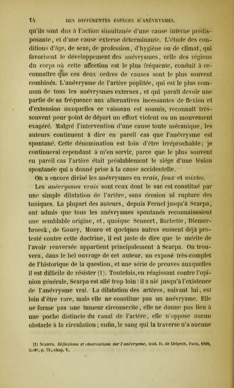 qu'ils sont dus à l'action simultanée d'une cause interne prédis- posante , et d'une cause externe déterminante. L'étude des con- ditions d'âge, de sexe, de profession, d'hygiène ou de climat, qui favorisent le développement des anévrysmes, celle des régions du corps où cette affection est le plus fréquente, conduit à re- connaître que ces deux ordres de causes sont le plus souvent combinés. L'anévrysme de l'artère poplitée, qui est le plus com- mun de tous les anévrysmes externes, et qui paraît devoir une partie de sa fréquence aux alternatives incessantes de flexion et d'extension auxquelles ce vaisseau est soumis, reconnaît très- souvent pour point de départ un effort violent ou un mouvement exagéré. Malgré l'intervention d'une cause toute mécanique, les auteurs continuent à dire en pareil cas que l'anévrysme est spontané. Cette dénomination est loin d'être irréprochable; je continuerai cependant à m'en servir, parce que le plus souvent en pareil cas l'artère était préalablement le siège d'une lésion spontanée qui a donné prise à la cause accidentelle. On a encore divisé les anévrysmes en vrais, faux et mixtes. Les anévrysmes vrais sont ceux dont le sac est constitué par une simple dilatation de l'artère, sans érosion ni rupture des tuniques. La plupart des auteurs, depuis Fernel jusqu'à Scarpa, ont admis que tous les anévrysmes spontanés reconnaissaient une semblable origine, et, quoique Sennert, Barbette, Diemer- broeck, de Gouey, Monro et quelques autres eussent déjà pro- testé contre cette doctrine, il est juste de dire que le mérite de l'avoir renversée appartient principalement à Scarpa. On trou- vera , dans le bel ouvrage de cet auteur, un exposé très-complet de l'historique de la question, et une série de preuves auxquelles il est difficile de résister (1). Toutefois, en réagissant contre l'opi- nion générale, Scarpa est allé trop loin : il a nié jusqu'à l'existence de l'anévrysme vrai. La dilatation des artères, suivant lui, est loin d'être rare, mais elle ne constitue pas un anévrysme. Elle ne forme pas une tumeur circonscrite, elle ne donne pas lieu à une poche distincte du canal de l'artère, elle n'oppose aucun obstacle à la circulation ; enfin, le sang qui la traverse n'a aucune (1) Scarpa. Réflexions et observations sur l'anévrysme, trad. fr. de Delpech. Paris, 1809,