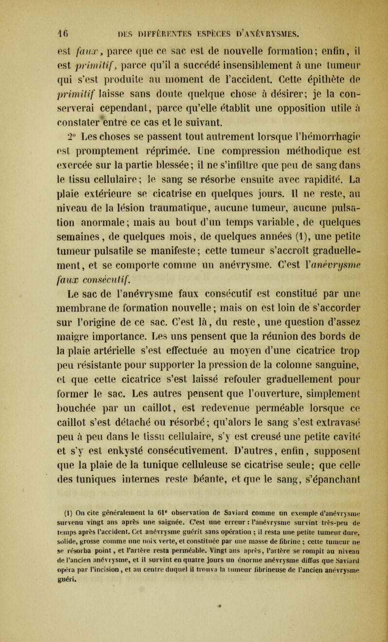 est faux, parce que ce sac est de nouvelle formation; enfin, il est primitif, parce qu'il a succédé insensiblement à une tumeur qui s'est produite au moment de l'accident. Cette épithète de primitif laisse sans cloute quelque chose à désirer; je la con- serverai cependant, parce qu'elle établit une opposition utile à constater'entre ce cas et le suivant. 2° Les choses se passent tout autrement lorsque l'hémorrhagic est promptement réprimée. Une compression méthodique est exercée sur la partie blessée; il ne s'infiltre que peu de sang dans le tissu cellulaire ; le sang se résorbe ensuite avec rapidité, La plaie extérieure se cicatrise en quelques jours. Il ne reste, au niveau de la lésion traumatique, aucune tumeur, aucune pulsa- tion anormale ; mais au bout d'un temps variable, de quelques semaines, de quelques mois, de quelques années (1), une petite tumeur pulsatile se manifeste ; cette tumeur s'accroît graduelle- ment, et se comporte comme un anévrysme. C'est Y anévry sme faux consécutif. Le sac de l'anévrysme faux consécutif est constitué par une membrane de formation nouvelle; mais on est loin de s'accorder sur l'origine de ce sac. C'est là, du reste, une question d'assez maigre importance. Les uns pensent que la réunion des bords de la plaie artérielle s'est effectuée au moyen d'une cicatrice trop peu résistante pour supporter la pression de la colonne sanguine, et que cette cicatrice s'est laissé refouler graduellement pour former le sac. Les autres pensent que l'ouverture, simplement bouchée par un caillot, est redevenue perméable lorsque ce caillot s'est détaché ou résorbé ; qu'alors le sang s'est extravasé peu à peu dans le tissu cellulaire, s'y est creusé une petite cavité et s'y est enkysté consécutivement. D'autres, enfin, supposent que la plaie de la tunique celluleuse se cicatrise seule; que celle des tuniques internes reste béante, et que le sang, s'épanchant (1) On cite généralement la 61e observation de Saviard comme un exemple d'anévrysme survenu vingt ans après une saignée. C'est une erreur : l'anévrysme survint très-peu de tfmips après l'accident. Cet anévrysme guérit sans opération ; il resta une petite tumeur dure, solide, grosse comme une noix verte, et constituée par une masse de fibrine ; cette tumeur ne se résorba point, et l'artère resta perméable. Vingt ans après, l'artère se rompit au niveau de l'ancien anévrysme, et il survint en quatre jours un énorme anévrysme diffus que Saviard opéra par l'incision, et au centre duquel il trouva la tumeur fibrineuse de l'ancien anévrysme guéri.