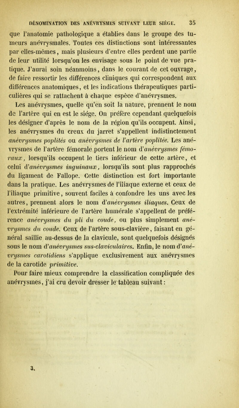 que l'anatomie pathologique a établies dans le groupe des tu- meurs anévrysmales. Toutes ces distinctions sont intéressantes par elles-mêmes, mais plusieurs d'entre elles perdent une partie de leur utilité lorsqu'on les envisage sous le point de vue pra- tique. J'aurai soin néanmoins, dans le courant de cet ouvrage, de faire ressortir les différences cliniques qui correspondent aux différences anatomiques, et les indications thérapeutiques parti- culières qui se rattachent à chaque espèce d'anévrysmes. Les anévrysmes, quelle qu'en soit la nature, prennent le nom de l'artère qui en est le siège. On préfère cependant quelquefois les désigner d'après le nom de la région qu'ils occupent. Ainsi, les anévrysmes du creux du jarret s'appellent indistinctement anévrysmes poplités ou anévrysmes de l'artère poplitèe. Les ané- vrysmes de l'artère fémorale portent le nom d'anévrysmes fémo- raux, lorsqu'ils occupent le tiers inférieur de cette artère, et celui d'anévrysmes inguinaux, lorsqu'ils sont plus rapprochés du ligament de Fallope. Cette distinction est fort importante dans la pratique. Les anévrysmes de l'iliaque externe et ceux de l'iliaque primitive, souvent faciles à confondre les uns avec les autres, prennent alors le nom d'anévrysmes iliaques. Ceux de l'extrémité inférieure de l'artère numérale s'appellent de préfé- rence anévrysmes du pli du coude, ou plus simplement ané- vrysmes du coude. Ceux de l'artère sous-clavière, faisant en gé- néral saillie au-dessus de la clavicule, sont quelquefois désignés sous le nom d'anévrysmes sus-claviculaires. Enfin, le nomd'ane- vrysmes carotidiens s'applique exclusivement aux anévrysmes de la carotide primitive. Pour faire mieux comprendre la classification compliquée des anévrysmes, j'ai cru devoir dresser le tableau suivant : 3.