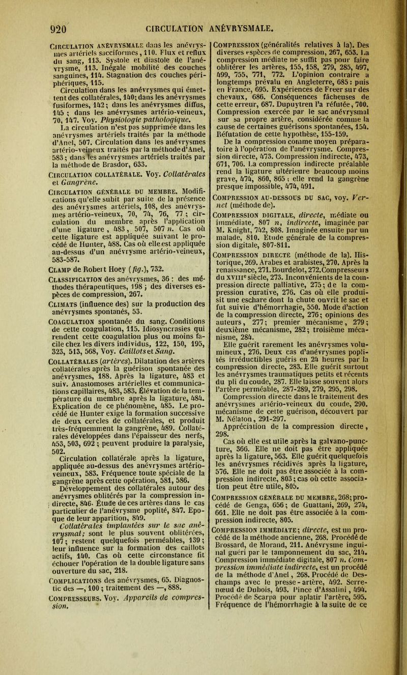 Circulation anêvrysmale dans les anévrys- mes artériels sacciforincs ,110. Flux et reflux du sang, 113. Systole et diastole de l'ané- vrysme, 113. Inégale mobilité des couches sanguines, 114. Stagnation des couches péri- phériques, 115. Circulation dans les anévrysmes qui émet- tent des collatérales, 140; dans les anévrysmes fusiformes, 142; dans les anévrysmes diffus, 145 ; dans les anévrysmes artério-veineux, 70, 147. Voy. Physiologie pathologique. La circulation n'est pas supprimée dans les anévrysmes artériels traités par la méthode d'Anel, 507. Circulation dans les anévrysmes artério-veineux traités parla méthode d'Anel, 583; dans les anévrysmes artériels traités par la méthode de Brasdor, 633. Circulation collatérale. Voy. Collatérales et Gangrène. Circulation générale du membre. Modifi- cations qu'elle subit par suite de la présence des anévrysmes artériels, 108, des anévrys- mes artério-veineux, 70, 74, 76, 77 ; cir- culation du membre après l'application d'une ligature , 483, 507, 507 n. Cas oîi cette ligature est appliquée suivant le pro- cédé de Hunter, 488. Cas où elle est appliquée au-dessus d'un anévrysme artério-veineux, 583-587. Clamp de Robei t Hoey (fig.), 732. Classification des anévrysmes, 36 : des mé- thodes thérapeutiques, 198 ; des diverses es- pèces de compression, 267. Climats (influence des) sur la production des anévrysmes spontanés, 53. Coagulation spontanée du sang. Conditions de cette coagulation, 115. Idiosyncrasies qui rendent cette coagulation plus ou moins fa- cile chez les divers individus, 122, 150, 195, 323, 513, 568, Voy. Caillots et Sang. Collatérales {artères). Dilatation des artères collatérales après la guérison spontanée des anévrysmes, 188. Après la ligature, 483 et suiv. Anastomoses artérielles et communica- tions capillaires, 483,583. Élévation de la tem- pérature du membre après la ligature, 484. Explication de ce phénomène, 485. Le pro- cédé de Hunter exige la formation successive de deux cercles de collatérales, et produit très-fréquemment la gangrène, 489. Collaté- rales développées dans l'épaisseur des nerfs, 453, 503, 692 ; peuvent produire la paralysie, 502. Circulation collatérale après la ligature, appliquée au-dessus des anévrysmes artério- veineux, 583. Fréquence toute spéciale de la gangrène après cette opération, 581, 586. Développement des collatérales autour des anévrysmes oblitérés par la compression in- directe, 846. Étude de ces artères dans le cas particulier de l'anévrysme poplité, 847. Epo- que de leur apparition, 849. Collatérales implantées sur le sac anê- rrysmal; sont le plus souvent oblitérées, 107; restent quelquefois perméables, 139; leur influence sur la formation des caillots actifs, 140. Cas où cette circonstance fit échouer l'opération de la double ligature sans ouverture du sac, 218. Complications des anévrysmes, 65. Diagnos- tic des —, 100 ; traitement des —, 888. Compresseurs. Voy. Appareils de compres- sion. Compression (généralités relatives à la). Des diverses espèces de compression, 267, 653. La compression médiate ne suffit pas pour faire oblitérer les artères, 155,158, 279, 285, 497, 499, 755, 771, 772. L'opinion contraire a longtemps prévalu en Angleterre, 685 : puis en France, 695. Expériences de Freer sur des chevaux, 686. Conséquences fâcheuses de cette erreur, 687. Dupuytren l'a réfutée, 700. Compression exercée par le sac anévrysmal sur sa propre artère, considérée comme la cause de certaines guérisons spontanées, 154. Réfutation de cette hypothèse, 155-159. De la compression comme moyen prépara- toire à l'opération de l'anévrysme. Compres- sion directe, 473. Compression indirecte, 473, 671, 706. La compression indirecte préalable rend la ligature ultérieure beaucoup moins grave, 474, 860, 865 ; elle rend la gangrène presque impossible, 474, 491. Compression au-dessous du sac, voy. Ver- net (méthode de). Compression digitale, directe, médiate ou immédiate, 807 n, indirecte, imaginée par M. Knight, 742, 808. Imaginée ensuite par un malade, 810. Etude générale de la compres- sion digitale, 807-811. Compression directe (méthode de la). His- torique, 269. Arabes et arabistes, 270. Après la renaissance, 271.Bourdelot, 272. Compresseurs du xvme siècle, 273. Inconvénients de la coin- pression directe palliative, 275; de la com- pression curative, 276. Cas où elle produi- sit une eschare dont la chute ouvrit le sac et fut suivie d'hémorrhagie, 550. Mode d'action de la compression directe, 276; opinions des auteurs, 277; premier mécanisme, 279; deuxième mécanisme, 282; troisième méca- nisme, 284. Elle guérit rarement les anévrysmes volu- mineux, 276. Deux cas d'anévrysmes popli- tés irréductibles guéris en 24 heures par la compression directe, 283. Elle guérit surtout les anévrysmes traumatiques petits et récents du pli du coude, 287. Elle laisse souvent alors l'artère perméable, 287-289, 279, 295, 298. Compression directe dans le traitement des anévrysmes arlério-veineux du coude, 290. mécanisme de cette guérison, découvert par M. iNélaton, 291-297. Appréciation de la compression directe, 298. Cas où elle est utile après la galvano-punc- ture, 366. Elle ne doit pas être appliquée après la ligature, 563. Elle guérit quelquefois les anévrysmes récidivés après la ligature, 576. Elle ne doit pas être associée à la com- pression indirecte, 803 ; cas où cette associa- tion peut être utile, 805. Compression générale du membre, 268;pro- cédé de Genga, 656 ; de Guattani, 269, 274, 661. Elle ne doit pas être associée à la com- pression indirecte, 805. Compression immédiate; directe, est un pro- cédé de la méthode ancienne, 268. Procédé de Brossard, de Morand, 211. Anévrysme ingui- nal guéri par le tamponnement du sac, 214. Compression immédiate digitale, 807 n. Com- pression immédiate indirecte, est un procédé de la méthode d'Anel, 268. Procédé de Des- champs avec le presse - artère, 492. Serre- nœud de Dubois, 493. Pince d'Assalini, 494. Procédé de Scarpa pour aplatir l'artère, 595. Fréquence de l'hémorrhagie à la suite de ce