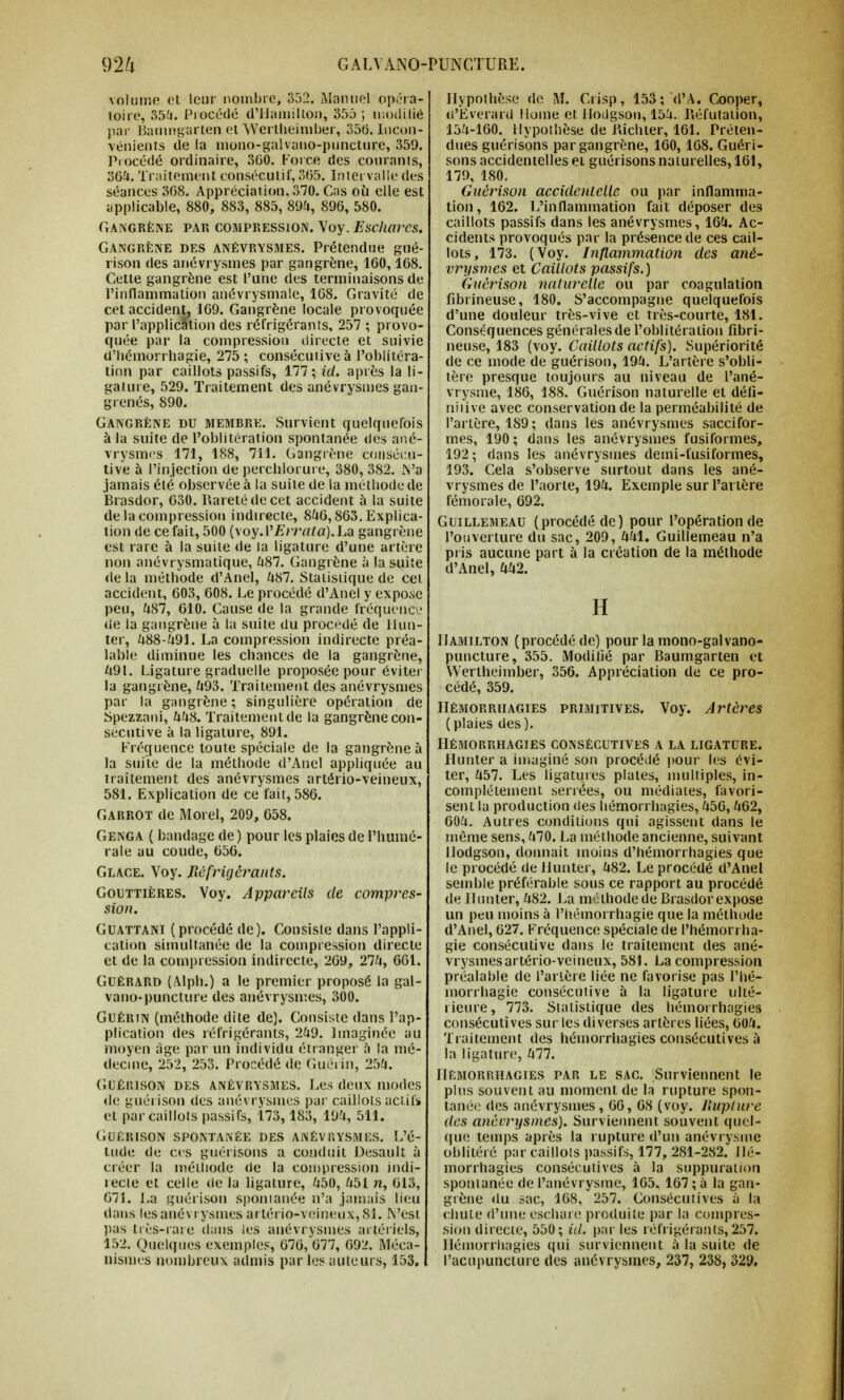 volume et leur nombre, 352. Manuel opéra- foire, 35£. Procédé d'Hamilton, 355 ; modifié par Banmgarten et Wcrtheimber, 356. Incon- vénients de la mono-galvano-piincture, 359. Procédé ordinaire, 300. Force des courants, 36£. Traitement consécutif, 365. Intervalle des séances 368. Appréciation, 370. Cas où elle est applicable, 880, 883, 885, 89-'», 896, 580. Gangrène par compression. Voy. Escharcs. Gangrène des anévrysmes. Prétendue gué- rison des anévrysmes par gangrène, 160,168. Cette gangrène est l'une des terminaisons de l'inflammation anévrysmale, 168. Gravité de cet accident, 169. Gangrène locale provoquée par l'application des réfrigérants, 257 ; provo- quée par la compression directe et suivie d'hémorrhagie, 275 ; consécutive à l'oblitéra- tion par caillots passifs, 177; id. après la li- gature, 529. Traitement des anévrysmes gan- grenés, 890. Gangrène du memere. Survient quelquefois à la suite de l'oblitération spontanée des ané- vrysmes 171, 188, 711. Gangrène consécu- tive à l'injection de percblorure, 380, 382. Va jamais été observée à la suite de la méthode de Brasdor, 630. Barété de cet accident à la suite de la compression indirecte, 846,863. Explica- tion de ce fait, 500 {\oy.V Errât a). La gangrène est rare à la suite de la ligature d'une artère non anévrysmatique, £87. Gangrène à la suite de la méthode d'Anel, £87. Statistique de cet accident, 603, 608. Le procédé d'Anel y expose peu, £87, 610. Cause de la grande fréquence de la gangrène à la suite du procédé de Hun- ier, £88-491. La compression indirecte préa- lable diminue les chances de la gangrène, £91. Ligature graduelle proposée pour éviter la gangrène, £93. Traitement des anévrysmes par la gangrène; singulière opération de Spezzani, ££8. Traitement de la gangrène con- sécutive à la ligature, 891. Fréquence toute spéciale de la gangrène à la suite de la méthode d'Anel appliquée au traitement des anévrysmes artério-veineux, 581. Explication de ce fait, 586. Garrot de Morel, 209, 658. Genga ( bandage de ) pour les plaies de l'humo- rale au coude, 656. Glace. Voy. Réfrigérants. Gouttières. Voy. Appareils de compres- sion. Guattani (procédé de). Consisie dans l'appli- cation simultanée de la compression directe et de la compression indirecte, 269, 27£, 661. Guérard (Alph.) a le premier proposé la gal- vano-puncture des anévrysmes, 300. Guéein (méthode dite de). Consiste dans l'ap- plication des réfrigérants, 2£9. Imaginée au moyen âge par un individu étranger à la mé- decine, 252, 253. Procédé de Guéiin, 25£. GUÉlïlSON DKS ANÉVRYSMES. Les dCUX modes de guérison des anévrysmes par caillots actifs et par caillots passifs, 173, 183, 19£, 511. Guérison spontanée des anévrysmés. L'é- tude de ces guérisons a conduit Desault à créer la méthode de la compression indi- recte et celle de la ligature, £50, £51 n, 613, 671. La guérison sponianée n'a jamais lieu dans tes anévrysmes artério-veineux, 81. N'est pas très-rare dans les anévrysmes artériels, 152. Quelques exemples, 676, 677, 692. Méca- nismes nombreux admis par les auteurs, 153, Hypothèse de M. Crisp, 153; (l'A. Cooper, ri'Everard Home et. llodgson, 15£. Réfutation, 15£-160. Hypothèse de Bichter, 161. Préten- dues guérisons par gangrène, 160,168. Guéri- sons accidentelles et guérisons naturelles, 161, 179, 180. Guérison accidentelle ou par inflamma- tion, 162. L'inflammation fait déposer des caillots passifs dans les anévrysmes, 16£. Ac- cidents provoqués par la présence de ces cail- lots, 173. (Voy. Inflammation des ané- vrysmes et Caillots passifs.) Guérison naturelle ou par coagulation frbrineuse, 180. S'accompagne quelquefois d'une douleur très-vive et très-courte, 181. Conséquences générales de l'oblitération fibri- neuse, 183 (voy. Caillots actifs). Supériorité de ce mode de guérison, 19£. L'artère s'obli- tère presque toujours au niveau de l'ané- vrysme, 186, 188. Guérison naturelle et défi- nitive avec conservation de la perméabilité de l'artère, 189; dans les anévrysmes saccifor- mes, 190 ; dans les anévrysmes fusiformes, 192 ; dans les anévrysmes demi-tusiformes, 193. Cela s'observe surtout dans les ané- vrysmes de l'aorte, 19£. Exemple sur l'artère fémorale, 692. Guillemeau (procédé de) pour l'opération de l'ouverture du sac, 209, ££1. Guillemeau n'a pris aucune part à la création de la méthode d'Anel, ££2. H Hamilton (procédé de) pour la mono-gaivano- puncture, 355. Modifié par Baumgarten et Wertheimber, 356. Appréciation de ce pro- cédé, 359. Hémorrhagies primitives. Voy. Artères (plaies des). Hémorrhagies consécutives a la ligature. Hunter a imaginé son procédé pour les évi- ter, £57. Les ligatures plates, multiples, in- complètement serrées, ou médiates, favori- sent la production des hémorrhagies, £56, £62, 60£. Autres conditions qui agissent dans le même sens, £70. La méthode ancienne, suivant Ilodgson, donnait moins d'hémorrhagies que le procédé de Hunter, £82. Le procédé d'Anel semble préférable sous ce rapport au procédé de Hunter, £82. La méthode de Brasdor expose un peu moins à l'hémorrhagie que la méthude d'Anel, 627. Fréquence spéciale de l'hémorrha- gie consécutive dans le traitement des ané- vrysmesartério-veineux, 581. La compression préalable de l'artère liée ne favorise pas l'hé- morrhagie consécutive à la ligature ulté- rieure, 773. Statistique des hémorrhagies consécutives sur les diverses artères liées, 60£. Traitement des hémorrhagies consécutives à la ligature, £77. Hémorrhagies par le sac. Surviennent le plus souvent au moment de la rupture spon- tanée des anévrysmes, 66, 68 (voy. Rupture des anénrysines). Surviennent souvent quel- que temps après la rupture d'un anévrysme oblitéré par caillots passifs, 177, 281-282. Hé- morrhagies consécutives à la suppuration sponianée de l'anévrysme, 165. 167 ; à la gan- grène du sac, 168, 257. Consécutives à la chute d'une escharo produite par la compres- sion directe, 550; id. par les réfrigérants, 257. Hémorrhagies qui surviennent à la suite de l'acupuncture des anévrysmes, 237, 238, 329.