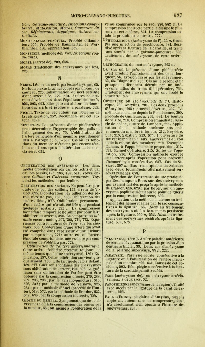 lion, Galvano-puncture, Injections coagu- lantes, Malaxalion, Moxas, Ouverture du sac, Réfrigérants, Styptiques, Suture en- tortillée. Mono-galvano-puncture. Procédé d'Hamil- ton, 355. Procédé de Baumgarteu et Wer- theimber, 356. Appréciation, 359. Monteggia (méthode de). Voy. Injections coa- gulantes. Morel (garrot de), 209, 658. Moxas (traitement des anévrysmes par les), 228. N N erfs. Lésion des nerfs par les anévrysmes, 65. Nerfs du plexus brachial coupés par un coup de couteau, 225. Inflammation du nerf satellite d'une artère liée, 479, 504. Artères collaté- rales développées dans l'épaisseur des nerfs, 453, 503, 692. Elles peuvent altérer les fonc- tions des nerfs et produire la paralysie, 502. Nicole Texte de cet auteur sur l'origine de la réfrigération, 252. Documents sur cet au- teur, 252 n. Nutrition. La présence d'une phlébartérie peut déterminer l'hypertrophie des poils et l'allongement des os, 76. L'oblitération de l'artère principale d'un membre peut donner lieu à l'atrophie, 500 - 504. Cas où les fonc- tions du membre n'étaient pas encore réta- blies neuf ans après l'oblitération de la sous- clavière, 631. 0 Oblitération des anévrysmes. Les deux modes d'oblitération par caillots actifs et par caillots passifs, 173, 183, 194, 511. Voyez en- core Caillots et Guérison spontanée. Voy. aussi les méthodes en particulier. Oblitération des artères. Ne peut être pro- duite que par des caillots, 153, erreur de Vi- ricel, 695. L'oblitération par adhésion des pa- rois n'existe pas, 154, 458. Oblitération des artères liées, 477. Oblitération permanente d'une artère qui n'avait été liée que pendant quelques instants, 551 n. La compression immédiate temporaire ne suffit par pour faire oblitérer les artères, 498. La compression mé- diate encore moins, 497, 755, 771, 772. Expé- riences contradictoires de Freer sur les che- vaux, 686. Oblitération d'une artère qui avait été comprise dans l'épaisseur d'une eschare par compression, 771 ; autre cas où l'artère fémorale comprise dans une eschare par com- pression ne s'oblitéra pas, 772. Oblitération de l'artère anévrysmatique. Cette artère s'oblitère presque toujours en même temps que le sacanévrysmal, 186 ; Ex- plication, 187. Cette oblitération survient gra- duellement, 188. Elle fait quelquefois défaut, 189, 517. Guérison spontanée des anévrysmes sans oblitération de l'artère, 190, 692. La gué- rison sans oblitération de l'artère peut être obtenue par la compression directe, 279,288, 289, 295, 298 ; par la galvano-puncture, 315, 326, 342; par la méthode de Valsalva, 426, 434 ; par la méthode d'Anel (procédé de Hun- ter), 518, 572, par la méthode de Brasdor, 624, 642, 643 ; par la compression indirecte, 754. OEdéme du membre. Symptomatique des ané- vrysmes ; dû à la compression des veines par la tumeur, 65 ; ou même à l'oblitération de la veine comprimée par le sac, 770,842 n. La compression indirecte partielle dissipe le plus souvent cet œdème, 841. La compression to- tale le produit au contraire, 777. 0phthalmique (Anévrysme de 1'), 44 n. Guéri Par une injection de perchlorure, 381. Réci- divé après la ligature de la carotide, et traité sans succès par la galvano-puncture, 306. Traitement des anévrysmes de cette artère, 880. Orthographe du mot anévrysme, 203 n. Os. Cas où la présence d'une phlébartérie avait produit l'accroissement des os en lon- gueur, 76. Erosion des os par les anévrysmes, 64, 65. Diagnostic, 100. Cas où le péroné étair presque entièrement détruit par un ané- vrysme diffus du tronc tibio-péronier, 763. Traitement des anévrysmes qui ont érodé le squelette, 892. Ouverture du sac (méthode de V). Histo- rique, 200. Antyllus, 201. Les deux procédés d'Antyllus, 205 ; procédé d'Aétius, 207. La méthode ancienne depuis la Renaissance, 209. Procédé de Guillemeau, 209, 441. Le bouton de vitriol, 210. Compression immédiate, aga- ric de chêne, suture de Lambert, 211. Appli- cation de la méthode ancienne aux ané- vrysmes du membre inférieur, 212. Keyslère, Sue, 213. Sabatier, 213, 674. L'ouverture du sac est inapplicable aux anévrysmes du cou et de la racine des membres, 214. Exemples fâcheux à l'appui de cette proposition, 214. 591. Manuel opératoire, 215. Suites de l'opé- ration. 216. Compression indirecte exercée sur l'artère après l'opération pour prévenir l'hémorrbagie consécutive, 657. Cas de Sa- viard, 807 n. ICas remarquable de Sabatier avec deux tourniquets alternativement ser- rés et relâchés, 674. Opération de l'ouverture du sac pratiquée par Deschamps et Roux sur des anévrysmes qui avaient fait des progrès après la méthode de Brasdor, 616, 629 : par Boyer, sur un ané- vrysme poplité qui était sur le point de guérir par la compression indirecte, 692. Application de la méthode ancienne au trai- tement des hémorrhagies par le sac consécu- tives à la ligature, 537. Idem au traitement des anévrysmes où les battements persistent après la ligature, 550 n, 552. Idem au traite- ment des anévrysmes récidivés après la liga- ture, 574, 578. P Palatines (artères). Artère palatiue antérieure devt rue anévrysmatique par la pression d'un dentier artificiel, 38. Deux cas d'anévrysme de la palatine supérieure, 44 n, 222. Paralysie. Paralysie locale consécutive à la ligature ou à l'oblitération de l'artère princi- pale d'un membre 500, 631. Causes de cet ac- cident, 502. Hémiplégie consécutive à la liga- ture de la carotide primitive, 504. Park (anévrysme de), ou anévrysme artério- veineux à deux sacs, 32. Parotidienne (anévrysmede la région). Traité avec succès par la ligature de la carotide ex- terne, 506. Paul d'Égine, plagiaire d'Antyllus, 201; a copié cet auteur sans le comprendre* 205 ; n'a absolument, rien ajouté à l'histoire des anévrysmes, 204.