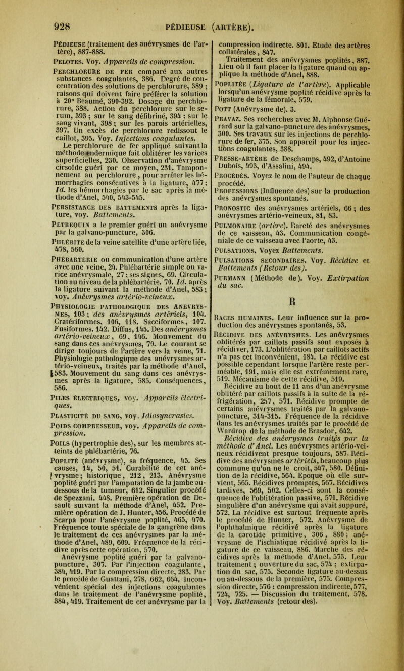 Pédieuse (traitement des anévrysmes de l'ar- tère), 887-888. Pelotes. Voy. Appareils de compression. Perchlorure de fer comparé aux autres substances coagulantes, 386. Degré de con- centration des solutions de perchlorure, 389 ; raisons qui doivent faire préférer la solution à 20° Beaumé, 390-392. Dosage du perchlo- rure, 388. Action du perchlorure sur le sé- rum, 393 ; sur le sang défibriné, 394 ; sur le sang vivant, 398 ; sur les parois artérielles, 397. Un excès de perchlorure redissout le caillot, 395. Voy. Injections coagulantes. Le perchlorure de fer appliqué suivant la méthode endermique fait oblitérer les varices superficielles, 230. Observation d'anévrysme cirsoïde guéri par ce moyen, 231. Tampon- nement au perchlorure, pour arrêter les hé- morrhagies consécutives à la ligature, 477 ; Id. les bémorrhagics par le sac après la mé- thode d'Ane!, 540, 543-545. Persistance des battements après la liga- ture, voy. Battements. Petrequin a le premier guéri un anévrysme par la galvano-puncture, 306. Phlébite de la veine satellite d'une artère liée, 478, 560. Phébartérie ou communication d'une artère avec une veine, 24. Plilébartérie simple ou va- rice anévrysmale, 27 ; ses signes, 69. Circula- tion au niveau delà plilébartérie. 70. /(/.après la ligature suivant la méthode d'Anel, 583 ; voy. Anévrysmes arlèrio-vcineux. Physiologie pathologique des Anévrys- mes, 103 ; des anévrysmes artériels, 104. Cratériformes, 106, lis. Sacciformes, 107. Fusiformes. 142. Diffus, 145. Des anévrysmes artério-veineux, 69, 146. Mouvement du sang dans ces anévrysmes, 70. Le courant se dirige toujours de l'artère vers la veine, 71. Physiologie pathologique des anévrysmes ar- tério-veineux, traités par la méthode d'Anel, 1583. Mouvement du sang dans ces anévrys- mes après la ligature, 585. Conséquences, 586. Piles électriques, voy. Appareils électri- ques. Plasticité du sang, voy. Idiosyncrasies. Poids compresseur, voy. Appareils de com- pression. Poils (hypertrophie des), sur les membres at- teints de phlébartérie, 76. Poplité (anévrysme), sa fréquence, 45. Ses causes, 14, 50, 51. Curabilité de cet ané- ivrysme; historique, 212, 213. Anévrysme poplité guéri par l'amputation de la jambe au- dessous de la tumeur, 612. Singulier procédé de Spezzani. 448. Première opération de De- sault suivant la méthode d'Anel, 452. Pre- mière opération de J. Hunter, 456. Procédé de Scarpa pour l'anévrysme poplité, 465, 470. Fréquence toute spéciale de la gangrène dans le traitement de ces anévrysmes par la mé- thode d'Anel, 489, 609. Fréquence de la réci- dive après cette opération, 570. Anévrysme poplité guéri par la galvano- puncture, 307. Par l'injection coagulante, 384, 419. Par la compression directe, 283. Par le procédé de Guattani, 278, 662, 604. Incon- vénient spécial des injections coagulantes dans le traitement de l'anévrysme poplité, 384,419. Traitement de cet anévrysme par la compression indirecte. 801. Etude des artères collatérales, 847. Traitement des anévrysmes poplités, 887. Lieu où il faut placer la ligature quand on ap- plique la méthode d'Anel, 888. Poplitée {Ligature de l'artère). Applicable lorsqu'un anévrysme poplité récidive après la ligature de la fémorale, 579. Pott (Anévrysme de). 3. Pravaz. Ses recherches avec M. Alphonse Gué- rard sur la galvano-puncture des anévrysmes, 300. Ses travaux sur les injections de perchlo- rure de fer, 375. Son appareil pour les injec- tions coagulantes, 388. Presse-artère de Deschamps, 492, d'Antoine Dubois, 493, d'Assalini, 494. Procédés. Voyez le nom de l'auteur de chaque procédé. Professions (Influence des) sur la production des anévrysmes spontanés. Pronostic des anévrysmes artériels, 66 ; des anévrysmes artério-veineux, 81, 83. Pulmonaire [artère). Rareté des anévrysmes de ce vaisseau, 43. Communication congé- niale de ce vaisseau avec l'aorte, 43. Pulsations. Voyez Battements. Pulsations seco:vdaires. Voy. Bècidive et Battements (Retour des). Purmann (Méthode de). Voy. Extirpation du sac. R Races humaines. Leur influence sur la pro- duction des anévrysmes spontanés, 53. Récidive des anévrysmes. Les anévrysmes oblitérés par caillots passifs sont exposés à récidiver, 173. L'oblitération par caillots actifs n'a pas cet inconvénient, 184. La récidive est possible cependant lorsque l'artère reste per- méable, 191, mais elle est extrêmement rare, 519. Mécanisme de cette récidive, 519. Récidive au bout de 11 ans d'un anévrysme oblitéré par caillots passifs à la suite de la ré- frigération, 257, 571. Récidive prompte de certains anévrysmes traités par la galvano- puncture, 314-315. Fréquence de la récidive dans les anévrysmes traités par le procédé de Wardrop de la méthode de Brasdor, 642. Récidive des anévrysmes traités par la méthode d'Anel. Les anévrysmes artério-vei- neux récidivent presque toujours, 587. Réci- dive des anévrysmes artériels, beaucoup plus commune qu'on ne le croit, 547, 580. Défini- tion de la récidive, 564. Epoque où elle sur- vient, 565. Récidives promptes, 567. Récidives tardives, 569, 502. Celles-ci sont la consé- quence de l'oblitération passive, 571. Récidive singulière d'un anévrysme qui avait suppuré, 572. La récidive est surtout fréquente après le procédé de Hunter, 572. Anévrysme de l'ophihalmique récidivé après la ligature de la carotide primitive, 306 , 880; ané- vrysme de l'ischiatique récidivé après la li- gature de ce vaisseau, 886. Marche des ré- cidives après la méthode d'Anel, 573. Leur traitement ; ouverture du sac, 574 ; extirpa- tion dn sac, 575. Seconde ligature au-dessus ou au-dessous delà première, 575. Compres- sion directe, 576 : compression indirecte, 577, 724, 725. — Discussion du traitement, 578. Voy. Battements (retour des).