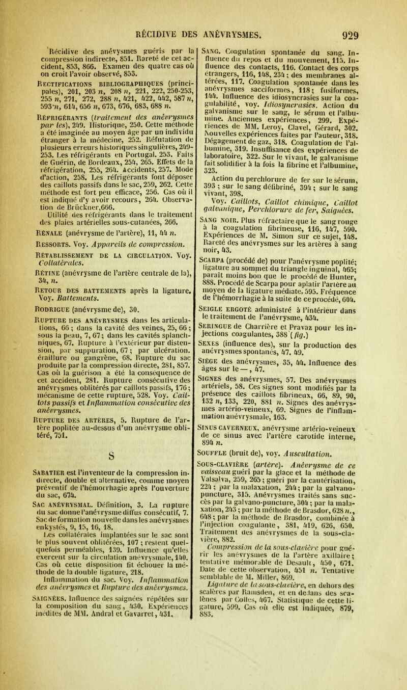 'Récidive des anévysmes guéris par la compression indirecte, 851. Rareté de cet ac- cident, 853, 866. Examen des quatre cas où on croit l'avoir observé, 853. Rectifications bibliographiques (princi- pales), 201, 203 », 208 », 221, 222, 250-253, 255 », 271, 272, 288 », 421, 422, 442, 587 », 593'», 614, 656 », 673, 676, 683, 688 ». Réfrigérants [traitement des anévrysmes par les), 249. Historique, 250. Cette méthode a été imaginée au moyen âge par un individu étranger à la médecine, 252. Réfutation de plusieurs erreurs historiques singulières, 249- 253. Les réfrigérants en Portugal. 253. Faits de Guérin, de Bordeaux, 254, 265. Effets de la réfrigération, 255, 264. Accidents, 257. Mode d'action, 258. Les réfrigérants font déposer des caillots passifs dans le sac, 259, 262. Cette méthode est fort peu efficace, 256. Cas où il est indiqué d'y avoir recours, 264. Observa- tion de Briickner,666. Utilité des réfrigérants dans le traitement des plaies artérielles sous-cutanées, 266. Rénale (anévrysme de l'artère), 11, 44 ». Ressorts. Voy. Appareils de compression. Rétablissement de la circulation. Voy. Collatérales. Rétine (anévrysme de l'artère centrale de la), 34, n. Retour des battements après la ligature. Voy. Battements. Rodrigue (anévrysme de), 30. Rupture des anévrysmes dans les articula- tions, 66 ; dans la cavité des veines, 25, 66 ; sous la peau, 7, 67; dans les cavités splanch- niques, 67. Rupture à l'extérieur par disten- sion, par suppuration, 67 ; par ulcération, éraillure ou gangrène, 68. Rupture du sac produite par la compression directe, 281, 857. Cas où la guérison a été la conséquence de cet accident, 281. Rupture consécutive des anévrysmes oblitérés par caillots passifs, 176 ; mécanisme de cette rupture, 528. Voy. Cail- lots passifs et Inflammation consécutive des anévrysmes. Rupture des artères, 5. Rupture de l'ar- tère poplitée au-dessus d'un anévrysme obli- téré, 751. S Sabatier est l'inventeur de la compression in- directe, double et alternative, comme moyen préventif de l'hémorrhagie après l'ouverture du sac, 674. Sac anévrysmal. Définition, 3. La rupture du sac donne l'anévrysme diffus consécutif, 7. Sac de formation nouvelle dans les anévrysmes enkystés, 9, 15, 16, 18. Les collatérales implantées sur le sac sont le plus souvent oblitérées, 107 ; restent quel- quefois perméables, 1:59. Influence qu'elles exercent sur la circulation anévrysmale, 140. Cas où celte disposition fit échouer la mé- thode de la double ligature, 218. Inflammation du sac. Voy. Inflammation des anévrysmes et Rupture des anévrysmes. Saignées. Influence des saignées répétées sur la composition du sang, 430. Expériences inédites de MM. Andral et Gavarret, 431. Sang. Coagulation spontanée du sang. In- fluence du repos et du mouvement, 115. In- fluence des contacts, 116. Contact des corps étrangers, 116, 148, 234 ; des membranes al- térées, 117. Coagulation spontanée dans les anévrysmes saccirormes, 118; fusiformes, 144. Influence des idiosyncrasies sur la coa- gulabilité, voy. Idiosyncrasies. Action du galvanisme sur le sang, le sérum et l'albu- mine. Anciennes expériences, 299. Expé- riences de MM. Leroy, Clavel, Gérard, 302. houvelles expériences faites par l'auteur, 318. Dégagement de gaz, 318. Coagulation de l'al- bumine, 319. Insuffisance des expériences de laboratoire, 322. Sur le vivant, le galvanisme fait solidifier à la fois la fibrine et l'albumine, Action du percblorure de fer sur le sérum, 393 ; sur le sang défibriné, 394 ; sur le sang vivant, 398. Voy. Caillots, Caillot chimique, Caillot galvanique, Percldorure de fer, Saignées. Sang noir. Plus réfractaire que le sang rouge à la coagulation fibrineuse, 116, 147, 590. Expériences de M. Simon sur ce sujet, 148. Rareté des anévrysmes sur les artères à sang noir, 43. Scarpa (procédé de) pour l'anévrysme poplité; ligature au sommet du triangle inguinal, 465; paraît moins bon que le procédé de Hunter, 888. Procédé de Scarpa pour aplatir l'artère au moyen de la ligature médiate, 595. Fréquence de l'hémorrhagie à la suite de ce procédé, 604. Seigle ergoté administré à l'intérieur dans le traitement de l'anévrysme, 434. Seringue de Charrière et Pravaz pour les in- jections coagulantes, 388\fig.) Sexes (influence des), sur la production des anévrysmes spontanés, 47. 49. Siège des anévrysmes, 35, 44. Influence des âges sur le —, 47. Signes des anévrysmes, 57. Des anévrysmes artériels, 58. Ces signes sont modifiés par la présence des caillots fibrineux, 66, 89, 90, 132 », 133, 220, 881 n. Signes des anévrys- mes artério-veineux, 69. Signes de l'inflam- mation anévrysmale, 163. Sinus caverneux, anévrysme artério-veineux de ce sinus avec l'artère carotide interne, 894 n. Souffle (bruit de), voy. Auscultatio7i. Sous-clavière [artère). Anévrysme de ce vaisseau guéri par la glace et la méthode de Valsalva, 259, 265 ; guéri par la cautérisation, 224 ; par la malaxation, 244; par la galvano- puncture, 315. Anévrysmes traités sans suc- cès par la galvano-punclure, 304 ; par la mala- xation, 243 ; par la méthode de Brasdor, 628 »., 648; par la méthode de Brasdor, combinée à l'injection coagulante, 381, 419, 626, 650. Traitement des anévrysmes de la sous-cla- vière, 882. Compression de la sous-clavière pour gué- rir les anévrysmes de la l'artère axillaire; tentative mémorable de Desauli, 450, 671. Date de cette observation, 451 ». Tentative semblable de Al. Miller, 869. Ligature de la sous-clavière, en dehors des scalères par Rainsden, et en dedans des sca- lènes par Colles, 467. Statistique de cette li- gature, 599. Cas où elle est indiquée, 879,