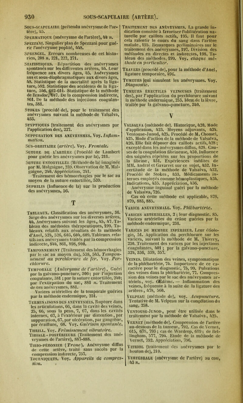 Sous-scapulaire (prétendu anévrysme de l'ar- tère), 45. Spermatique (anévrysme de l'artère), 44 n. Spezzani. Singulier plan de Spezzani pour gué- rir l'anévrysme poplité, 448. Sprengel. Erreurs nombreuses de cet histo- rien, 208 n, 221, 222, 271. Statistiques. Répartition des anévrysmes spontanés sur les différentes artères, 44. Leur fréquence aux divers âges, 45. Anévrysmes sus et sous-diaphragmatlques aux divers âges, 48. Statistique de la mortalité après la liga- ture, 592. Statistique des accidents de la liga- ture, 546, 602-611- Statistique de la méthode de Brasdor,*647. De la compression indirecte, 861. De la méthode des injections coagulan- tes, 381. Stokes (procédé de), pour le traitement des anévrysmes suivant la méthode de Valsalva, 433. Styptiques (traitement des anévrysmes par l'application des), 227. Suppuration des anévrysmes. Voy. Inflam- mation. Sus-orritaire [artère). Voy. Frontale. Suture de l'artère (Procédé de Lambert pour guérir les anévrysmes par la), 211. Suture entortillée (Méthode de la) imaginée par M. Malgaigne, 230. Observation de M. Mal- gaigne, 240. Appréciation, 241. Traitement des hémorrhagies par le sac au moyen de la suture entortillée, 539. Syphilis (Influence de la) sur la production des anévrysmes, 56. T Tableaux. Classification des anévrysmes, 36. Siège des anévrysmes sur les diverses artères, 44. Anévrysmes suivant les âges, 45, ^.Ta- bleau des méthodes thérapeutiques, 199. Ta- bleaux relatifs aux résultats de la méthode d'Anel, 524, 526, 603, 604, 609. Tableaux rela- tifs aux anévrysmes traités par la compression indirecte, 844, 801, 898,900. Tamponnement (Traitement des hémorrhagies par le sac au moyen du), 538, 543. Tampon- nement an perclilorure de fer. Voy. Per- chlorure. Temporale (Ànêvrysme de l'artère). Guéri par la galvano-puncture, 306; par l'injection coagulante, 381 ; par la suture entortillée, 240; par l'extirpation du sac, 881 n. Traitement de Ces anévrysmes, 881. Varices artérielles de la temporale guéries par la méthode endermique, 231. Terminaisons des anévrysmes. Rupture dans les articulations, 66, dans la cavité des veines, 25, 66, sous la peau, 7, 67, dans les cavités internes, 67, à l'extérieur par distention , par suppuration, 67, par ulcération, par gangrène, par éraillure, 68. Voy. Guérison spontanée. Thrill. Voy. Frémissement vibratoire. Tibiale - postérieure (Traitement des ané- vrysmes de l'artère), 887-888. Tibio-péronier [Tronc), Anévrysme diffus de cette artère, traité sans succès par la compression indirecte, 757. Tourniquets. Voy. Appareils de compres- sion. Traitement des ANÉVRYSMES. La grande in- dication consiste à favoriser l'oblitération na- turelle par caillots actifs, 195. Il faut pour cela ralentir le cours du sang dans l'artère malade, 195. Remarques préliminaires sur le traitement des anévrysmes, 197. Division des méthodes en directes et indirectes, 198. Ta- bleau des méthodes, 199. Voy. chaque mé- thode en particulier. Travers (procédé de), pour la méthode d'Anel, ligature temporaire, 496. Tumeurs (qui simulent les anévrysmes. Voy. Diagnostic. Tumeurs érectiles veincuses (traitement des), par l'application du perchlorure suivant la méthode endermique, 233. Idem de la lèvre, traitée par la galvano-puncture, 340. V Valsalva (méthode de). Historique, 420. Mode d'application, 423. Moyens adjuvants, 424. Ventouse-Junod, 425. Procédé de M.Chomel, 425. Mode d'action de la méthode de Valsalva, 426. Elle fait déposer des caillots actifs, 428 ; excepté dans les anévrysmes diffus, 428. Cau- ses (le la coagulation fibrineuse, 430. Influence des saignées répétées sur les proportions de la fibrine, 431. Expériences inédites de MM. Andral et Gavarret sur ce sujet, 432. In- certitude de la méthode de Valsalva, 432. Procédé de Stokes, 433. Médicaments in- ternes employés comme hémoplastiques, 434. Indications, 435. Appréciation, 4o6. Anévrysme inguinal guéri par la méthode de Valsalva, 726. Cas où: cette méthode est applicable, S78, 879, 883, 885. Varice anévrysmale. Voy. Phlébartérie. Varices artérielles, 2 ; leur diagnostic. 85. Varices artérielles du crâne guéries par la méthode endermique, 231. Varices du membre inférieur. Leur éi.iolo- gie, 51. Application du perchlorure sur les varices, suivant la méthode de M. Thierry, 230. Traitement des varices par les injections coagulantes, 401 ; par la galvano-puncture, 324, 336, 339, 357. Veines. Dilatation des veines, symptomatique de la phlébartérie, 74. Importance de ce ca- ractère pourle diagnostic, 75, 99. Pulsations des veines dans la phlébartérie, 77. Compres- sion des veines par le sac des anévrysmes ar- tériels, voy. OEdème. — Inflammation des veines, fréquente à la suite de la ligature des artères, 478, 560. Velpeau (méthode de), voy. Acupuncture. Tentative de M. Velpeau sur la congélation du sang, 258. Ventouse-Junod, peut être utilisée dans le traitement par la méthode de Valsalva, 425. Vernet (méthode de). Compression de l'artère au-dessous de la tumeur, 792. Cas de Vernet, 615, 678, 793; cas de Wardrop, 619 ; de Bel- lingham, 577, 79a. Etude de la méthode de Vernet, 792. Appréciation, 7%. Vitriol (traitement des anévrysmes par le bouton de), 210. Vertébrale (anévrysme de l'artère) au cou, 43 n.