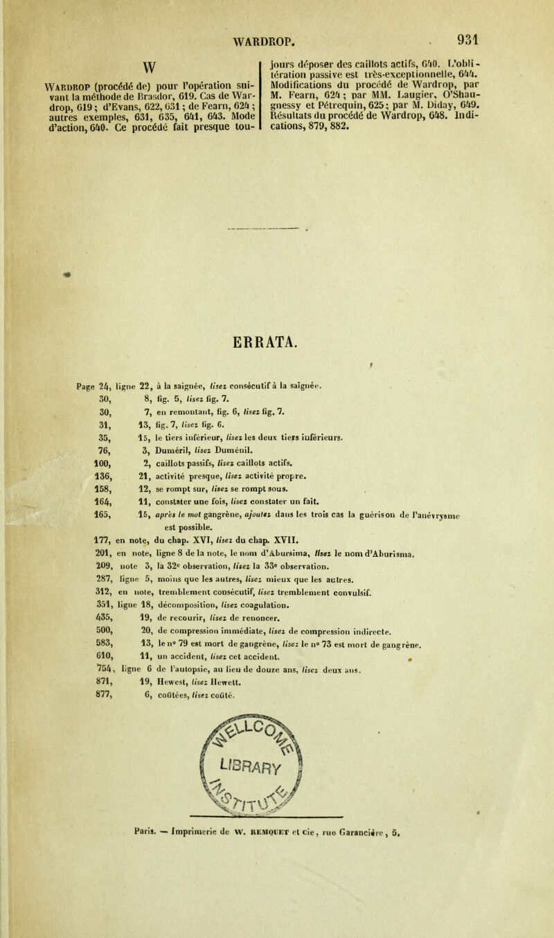 VV VVap.drop (procédé de) pour l'opération sui- vant la méthode de Brasdor, 619. Cas de War- drop, G19 ; d'Evans, 622,031 ; de Fearn, 62a ; autres exemples, 631, 635, 641, 643. Mode d'action, 640. Ce procédé fait presque tou- jours déposer des caillots actifs, 640. I/obli - tération passive est très-exceptionnelle, 644. Modifications du procédé de Wardrop, par M. Fearn, 624; par MM. Laugier, O'Shau- gnessy et Pétrequin, 625; par M. Diday, 649. Résultats du procédé de Wardrop, 648. Indi- cations, 879, 882. ERRATA. Page 24, ligne 22, à la saignée, tiseï consécutif à la saignée. 30, 8, fig. 5, lisez fîg. 7. 30, 7, en remontant, fig. 6, lisez fig. 7. 31, 13, «g. 7, lisez fig. 6. 35, 15, le tiers inférieur, lisez les deux tiers îuférieurs. 76, 3, Duméril, lisez Duménil. 100, 2, caillots passifs, lisez caillots actifs. 136, 21, activité presque, lisez activité propre. 158, 12, se rompt sur, lisez se rompt sous. 164, 11, constater une fois, lisez constater un fait. 165, 15, après te mot gangrène, ajoutez dans les trois cas la guérison de l'anévrysme est possible. 177, en note, du çhap. XVI, lisez du chap. XVII. 201, en note, ligne 8 de la note, le nom d'Abursima, Usez le nom d'Aburisma. 209, note 3, la 32e observation, lisez la 33e observation. 287, ligne 5, moins que les autres, lisez mieux que les autres. 312, en noie, tremblement consécutif, lisez tremblement convulsif. 351, ligne 18, décomposition, lisez coagulation. 435, 19, de recourir, lisez de renoncer. 500, 20, de compression immédiate, lisez de compression indirecte. 583, 13, le n° 79 est mort de gangrène, lisez le n° 73 est mort de gangrène. 610, 11, un accident, lisez cet accident. , 754, ligne 6 de l'autopsie, au lieu de douze ans, lisez deux ans. 871, 19, Hewest, lisez Ilewett. 877, 6, coûtées, lisez coûté.