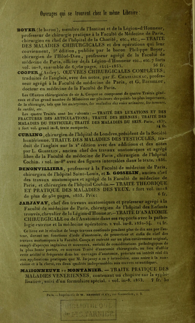 Ouvrages qui se trouvent chez le même Libraire : BOYER (le baron), membre de l'Institut et de la Légion-dTIonneur, professeur de chirurgie pratique à la Faculté de Médecine de Paris, chirurgien en chef de l'hôpital de la Charité, etc., etc.,—TRAITE DES MALADIES CHIRURGICALES et des opérations qui leur conviennent, 5e édition, publiée par le baron Philippe Boyer, chirurgien de l'Hôlet-Dieu, professeur agrégé de la Faculté de médecine de Paris, officier de la Légion-d'Honneur etc., etc. 7 forts vol, in-8, ensemble de 6,260 pages, i444-i853. . 56 fr. COOPERAAsiley). OEUVRES CHIRURGICALES COMPLETES; traduites de l'anglais, avec des notes, par E. Chassaignac, profes- seur agrégé à la Faculté de médecine de Paris, et G. Riciielot, docteur en médecine de la Faculté de Paris. Les OEuvres chirurgicales de sir A. Cooper se composent de qualre Traités géné- raux et d'un grand nombre de Mémoires sur plusieurs des points les plus importants, de la chirurgie, tels que les anèvrysmes, les maladies des voies urinaires, les tumeurs, la surdité* etc. , „ _ _„ Les quatre Traités sont les ratants :-TRAITE DES LUXATIONS ET DES FRACTURES DES ARTICULATIONS; TRAITÉ DES HERNIES; TRAITE DES MALADIES DU TESTICULE; TRAITÉ DES MALADIES DU SEIN. Paris, 18J7, 1 fort vol. grand in-8, texte compacte. x* CURLING chirurgien de l'hôpital de Londres,président de la Société huntérienne. TRAITE DES MALADIES DES TESTICULES, ira- duit de l'anglais sur la ae édition avec des additions et des notes par L. Gosselin, ancien chef des travaux anatomiques et agrégé libre de la Faculté de médecine de Paris , chirurgien de l'hôpital Cochin. i vol. in-8° avec des figures intercalées dans le texte. i856. DENONVJX.I.IERS, professeur à la Faculté de médecine de Paris, chirurgien de l'hôpital Saint-Louis, et 1. GOSSELIN, ancien cliet des travaux anatomiques et agrégé de la Faculté de médecine de Paris, et chirurgien de l'hôpital Cochin.— TRAITÉ THEORIQUE ET PRATIQUE DES MALADIES DES YEUX. 1 fort vol. in-18 de plus de 950 pages, i855. Prix: 6 fr« JARJAVAY, chef des travaux anatomiques et professeur agrégé à la Faculté de médecine de Paris, chirurgien de l'hôpital des Enfants trouvés,chevalier de la Légion-d'Honnear.—TRAITE D'ANATOMIE CHIRURGICALE ou de l'Anatomiedans ses rapports avec la patho- logie externe et la médecine opératoire. 2 vol. in-8. 1852-54. H fr. Ce livre est le résultat de longs travaux continués pendant plus de dix ans par l'au- teur, durant ses fonctions d'aide d'anatomie, de prosecteur et eufin de clicf des travaux auatomiques à la Faculté. Conçu et exécuté sur un plan entièrement original, rempli d'aperçus ingénieux et nouveaux, enrîcbi de considérations pathologiques de la plus haute'portée, ce nonveau Traité d'anatomie chirurgicale, au lieu d'off.ir cette aridité si fréquente d;ins les ouvrages d'anatomie, présente un intérêt réel du aux applications pratiques que M. Jarjavay a su y introduire, sans nuire à la con- cision et a la clarté, ces deux qualités indispensables aux œuvres scientifiques MAXSONNEUVE ft MONTAN1ER. — TRAITE PRATIQUE DES MALADIES VENERIENNES, contenant un chapitre sur la syphi- lisaticn , suivi d'un formulaire spécial. 1 vol. in-8. i853. 7 fr. 5o
