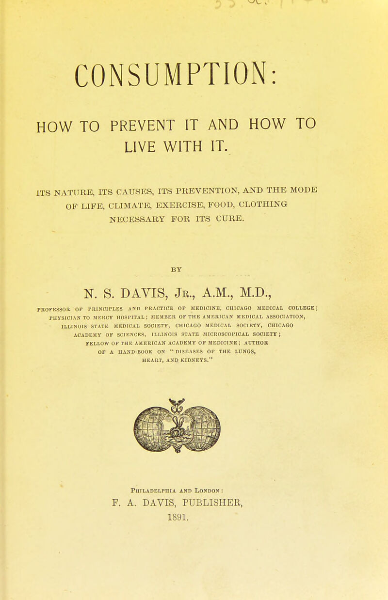 CONSUMPTION: HOW TO PREVENT IT AND HOW TO LIVE WITH IT. ITS NATURE, ITS CAUSES, ITS PREVENTION, AND THE MODE OF LIFE, CLIMATE, EXERCISE, FOOD, CLOTHING NECESSARY FOR ITS CURE. BY N. S. DAVIS, Jr., A.M., M.D., pnoFESsoa or ruiNCiPLEs and practice of medicine, Chicago medical collkge; ruysiciAN TO mercy hospital; member of the American medical association, ILLINOIS state medical SOCIETY, CHICAGO MEDICAL SOCIETY, CHICAGO ACADEMY OF SCIENCES. ILLINOIS STATE MICROSCOPICAL SOCIETY; FELLOW OF THE AMERICAN ACADEMY OF MEDICINE ; AHTnOB OF A HAND-BOOK ON  DISEASES OF THE LUNGS, HEART, AND KIDNEYS. FHILADELPniA AND LONDON : F. A. DAVIS, PUBLISHER, 1891.