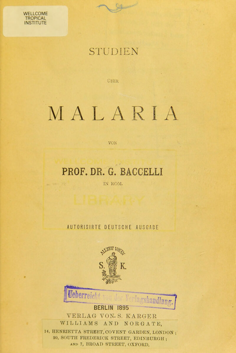 WELLCOME TROPICAL INSTITUTE STUDIEN ÜBüR MALARIA PROF. DR. G. BACCELLI IN ROM. AUTORISIRTE DEUTSCHE AUSGABE VEELAG VON. S. KAEGER WILLIAMS AND N O R G A T E, 14, HP:NRIETTA STREET,C0VENT GARDEN, LONDON ; 20, SOUTH FREDERICK STREET, EDINBURGH;