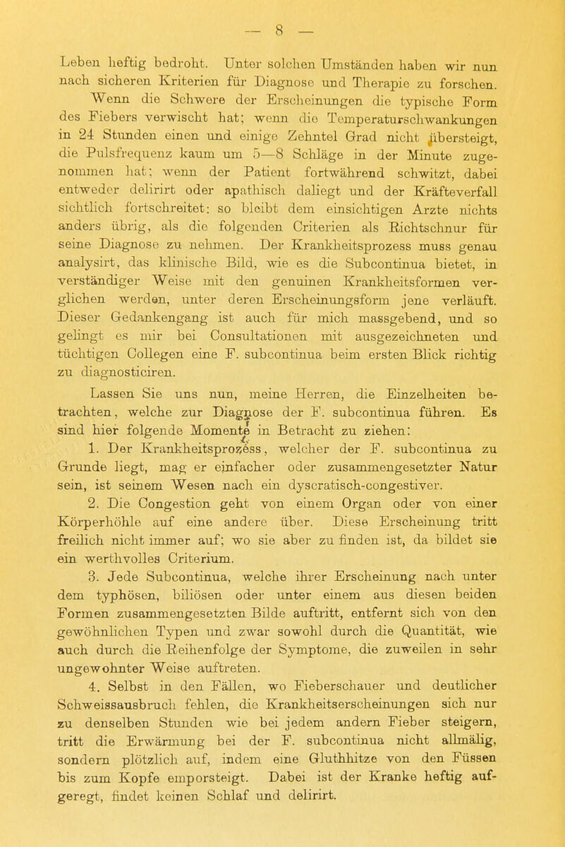 Leben heftig bedroht. Unter solchen Umständen haben wir nun ' nach sicheren Kriterien für Diagnose und Therapie zu forschen. Wenn die Schwere der Erscheinungen die typische Form ' des Fiebers verwischt hat; wenn die Tomperaturschwankungen ' in 24 Stunden einen und einige Zehntel Grad nicht ^übersteigt, die Pulsfrequenz kaum um 5—8 Schläge in der Minute zuge- nommen hat; wenn der Patient fortwährend schwitzt, dabei entweder delirirt oder apathisch daliegt und der Kräfteverfall i sichtlich fortschreitet: so bleibt dem einsichtigen Arzte nichts I anders übrig, als die folgenden Criterien als Richtschnur für seine Diagnose zu nehmen. Der Krankheitsprozess muss genau ( analysirt, das klinische Bild, wie es die Subcontinua bietet, in verständiger Weise mit den genuinen Krankheitsformen ver- glichen werden, unter deren Erscheinungsform jene verläuft. Dieser Gedankengang ist auch für mich massgebend, und so , gelingt es mir bei Consultationen mit ausgezeichneten und | tüchtigen CoUegen eine F. subcontinua beim ersten Blick richtig j zu diagnosticiren. j Lassen Sie uns nun, meine Herren, die Einzelheiten be- i trachten, welche zur Diagnose der F. subcontinua führen. Es 1 sind hier folgende Momente in Betracht zu ziehen: i 1. Der Krankheitsprozjess, welcher der F. subcontinua zu j Grunde liegt, mag er einfacher oder zusammengesetzter Natur | sein, ist seinem Wesen nach ein dyscratisch-congestiver. 2. Die Congestion geht von einem Organ oder von einer Körperhöhle auf eine andere über. Diese Erscheinung tritt ! freilich nicht immer auf; wo sie aber zu finden ist, da bildet sie j ein werthvolles Criterium. i 3. Jede Subcontinua, welche ihi-er Erscheinung nach unter | dem typhösen, biliösen oder unter einem aus diesen beiden | Formen zusammengesetzten Bilde auftritt, entfernt sich von den | gewöhnlichen Typen und zwar sowohl durch die Quantität, wie auch durch die Reihenfolge der Symptome, die zuweilen in sehr ungewohnter Weise auftreten. 4. Selbst in den Fällen, wo Fieberschauer imd deutlicher Schweissausbruch fehlen, die Krankheitserscheinungen sich nur zu denselben Stunden wie bei jedem andern Fieber steigern, tritt die Erwärmung bei der F. subcontinua nicht albnälig, ' sondern plötzlich auf, indem eine Gluthhitze von den Füssen ; bis zum Kopfe emporsteigt. Dabei ist der Kranke heftig auf- ! geregt, findet keinen Schlaf und delirirt.