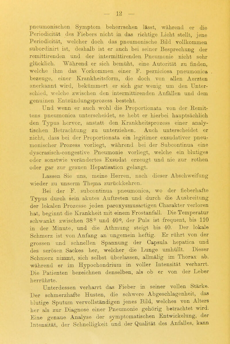 pneumonischen Symptom beherrschen lässt, -während er die i Periodicität des Fiebers nicht in das richtige Licht stellt, jene i Periodicität, welcher doch das pneumonische Bild vollkommen subordinirt ist, deshalb ist er auch bei seiner Besprechung der i remittirenden und der intermittirenden Pneumonie nicht sehr j glücklich. Während er sich bemüht, eine Autorität zu finden, i welche ihm das Vorkommen einer F. perniciosa pneumonica . I bezeuge, einer Krankheitsform, die doch von allen Aerzten j anerkannt wird, bekümmert er sich gar wenig um den Unter- , schied, Avelche zwischen den intermittirenden Anfällen und dem i genuinen Entzündungsprozess besteht. ' Und wenn er auch wohl die Proportionata von der Remit- ' tens pneumonica imterscheidet, se hebt er hierbei hauptsächlich 1 den Typus hervor, anstatt den Krankheitsprozess einer analy- i tischen Betrachtiing zu unterziehen. Auch unterscheidet er ; nicht, dass bei der Proportionata ein legitimer exsudativer pneu- ' monischer Prozess vorliegt, während bei der Subcontinua eine j dyscrasisch-congestive Pneumonie vorliegt, welche ein blutiges | oder sonstwie verändertes Exsudat erzeugt und nie zur rothen oder gar zur grauen Hepatisation gelangt. . Lassen Sie rms, meine Herren, nach dieser Abschweifung | wieder zu unserm Thema zurückkehren. ! Bei der F. subcontinua pneumonica, wo der fieberhafte j Typus durch sein akutes Auftreten und durch die Ausbreitung der lokalen Prozesse jeden paroxysmusartigen Charakter verloren hat, beginnt die Krankheit mit einem Frostanfall. Die Temperatur schwankt zwischen 38° und 40°, der Puls ist frequent, bis 110 i in der Minute, und die Athmung steigt bis 40. Der lokale I Schmerz ist von Anfang an ungemein heftig. Er rührt von der j grossen und schnellen Spannung der Capsula hepatica und ] des serösen Sackes her, welcher die Lunge umhüllt. Dieser | Schmerz nimmt, sich selbst überlassen, allmähg im Thorax ab. während er im Hypochondrium in voller Intensität verharrt. i Die Patienten bezeichnen denselben, als ob er von der Leber j herrührte. j Unterdessen verharrt das Fieber in seiner vollen Stärke. | Der schmerzhafte Husten, die schwere Abgeschlagenheit, das | blutige Sputum vervollständigen jenes Bild, welches von Alters her als zur Diagnose einer Pneumonie gehörig betrachtet wird. Eine genaue Analyse der symptomatischen Entwickelung, der Intensität, der Schnelligkeit und der Quahtät des Anfalles, kann I